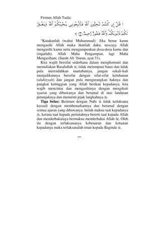 Firman Allah Taala:
…™ΣΤ∈⇐ΜΞ…ψΣ⇒Ρ®Ω⇐ΘΣ‰Ψ™ΣΤŽϑðΩ/≅…ΨΤ⇓Σ⊕Ψ‰ΠςΤŽ≅†ΩΤ⊇Σ¬Ρ∇‰Ψ‰™ΣΤÿϑðΣ/≅…⌠≤Ψ⊃πΤΤ⊕ΩΤÿΩ
ψΡ∇ς√π%ψΡ∇ΩŠΣΤ⇓Σ′ΣϑðϑðΣ/≅…Ωχ⁄Σ⊃ΩΤ∅χψ∼ΨšΘΩ⁄(31)≈.
“Katakanlah (wahai Muhammad): Jika benar kamu
mengasihi Allah maka ikutilah daku, nescaya Allah
mengasihi kamu serta mengampunkan dosa-dosa kamu dan
(ingatlah), Allah Maha Pengampun, lagi Maha
Mengasihani. (Surah Ali ‘Imran, ayat 31).
Kita wajib bersifat sederhana dalam menghormati dan
memuliakan Rasulullah , tidak melampaui batas dan tidak
pula merendahkan martabatnya, jangan sekali-kali
menjadikannya bersifat dengan sifat-sifat ketuhanan
(uluhiyyah) dan jangan pula mengurangkan haknya dan
pangkat ketinggian yang Allah berikan kepadanya, kita
wajib mencintai dan mengasihinya dengan mengikuti
syariat yang dibawanya dan beramal di atas landasan
petunjuknya dan menuruti jejak langkahnya .
Tiga belas: Beriman dengan Nabi tidak terlaksana
kecuali dengan membenarkannya dan beramal dengan
semua ajaran yang dibawanya. Inilah makna taat kepadanya
, kerana taat kepada perintahnya bererti taat kepada Allah
dan menderhakainya bermakna menderhakai Allah . Oleh
itu dengan terlaksananya kebenaran dan ketaatan
kepadanya maka terlaksanalah iman kepada Baginda .
***
 