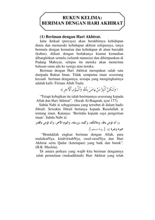 RUKUN KELIMA:
BERIMAN DENGAN HARI AKHIRAT
(1) Beriman dengan Hari Akhirat.
Iaitu iktikad (percaya) akan berakhirnya kehidupan
dunia dan memasuki kehidupan akhirat selepasnya, ianya
bermula dengan kematian dan kehidupan di alam barzakh
(kubur), diikuti dengan berlakunya kiamat kemudian
dibangkitkan semula (seluruh manusia) dan dihimpunkan di
Padang Mahsyar, selepas itu mereka akan menerima
balasan sama ada ke syurga atau neraka.
Beriman dengan Hari Akhirat merupakan salah satu
daripada Rukun Iman. Tidak sempurna iman seseorang
kecuali beriman dengannya, sesiapa yang mengingkarinya
adalah kafir. Firman Allah Taala:
…ΘΩ⇑Ψ∇ΗΤς√ΩΘΩ⁄Ψι√≅…⌠⇑Ω∨Ω⇑Ω∨…ƒ∫Ψϑð/≅†ΨŠΨζ⌠ΤΩ∼√≅…ΩΞ≤Ψž›‚≅…≈.
“Tetapi kebajikan itu ialah berimannya seseorang kepada
Allah dan Hari Akhirat”. (Surah Al-Baqarah, ayat 177).
Sabda Nabi sebagaimana yang tersebut di dalam hadis
Jibrail: Sewaktu Jibrail bertanya kepada Rasulullah
tentang iman. Katanya: ‘Beritahu kepada saya pengertian
iman’. Sabda Nabi :
))
.((].[
“Hendaklah engkau beriman dengan Allah, para
malaikatNya, kitab-kitabNya, rasul-rasulNya dan Hari
Akhirat serta Qadar (ketetapan) yang baik dan buruk”.
(H.R. Muslim).
Di antara perkara yang wajib kita beriman dengannya
ialah permulaan (mukaddimah) Hari Akhirat yang telah
 