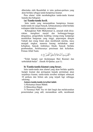 diberitahu oleh Rasulullah iaitu perkara-perkara yang
akan berlaku sebagai tanda hampirnya kiamat.
Para ulama’ telah membahagikan tanda-tanda kiamat
kepada dua bahagian:
(a) Tanda-tanda kecil.
Iaitu tanda yang menunjukkan hampirnya kiamat,
tanda-tanda ini sangat banyak, kebanyakannya telah berlaku
walaupun tidak kesemuanya, antaranya:
Kebangkitan Nabi Muhammad , amanah telah disia-
siakan, menghiasi masjid dan berbangga-bangga
dengannya, pengembala kambing (orang-orang kampung)
mendirikan bangunan yang tinggi, peperangan dengan
Yahudi dan orang Islam akan membunuh mereka, masa
menjadi singkat, manusia kurang melakukan amal
kebajikan, banyak timbulnya fitnah, banyak berlaku
pembunuhan, berleluasanya penzinaan dan kefasikan.
Firman Allah Taala:
…ΨŒΩΤŠΩ≤ΩΤπΤ∈≅…Σ◊Ω∅†ϑð♥√≅…ςΠ⊂Ω↑⇓≅…ΩΣ≤Ω∧Ω⊆√≅…(1)≈.
“Telah hampir saat (kedatangan Hari Kiamat) dan
terbelahlah bulan”. (Surah Al-Qamar, ayat 1).
b) Tanda-tanda kiamat yang besar.
Iaitu tanda-tanda atau alamat yang akan berlaku apabila
hampir kiamat dan peringatan kepada permulaan akan
terjadinya kiamat, tanda-tanda tersebut terdapat sebanyak
10 perkara dan belum ada yang terjadi lagi sehingga
sekarang.
Antara tanda-tanda tersebut ialah:
1) Keluarnya Imam Mahdi.
2) Munculnya Dajjal.
3) Turunnya Nabi ‘Isa dari langit dan melaksanakan
pemerintahan yang adil, mematahkan salib, membunuh
 