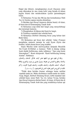 Dajjal dan khinzir, menghapuskan jizyah (bayaran cukai
yang dikenakan ke atas orang kafir yang berada di dalam
negara Islam) dan melaksanakan syariat (perundangan)
Islam.
4) Keluarnya Ya’juj dan Ma’juj dan kemudiannya Nabi
‘Isa berdoa supaya mereka dimatikan.
5) Berlaku tiga khusuf (manusia ditelan bumi): di timur,
di barat dan di Semenanjung Tanah Arab.
6) Keluarnya asap tebal dari langit yang menyelubungi
dan menutupi manusia.
7) Diangkatkan Al-Quran dari bumi ke langit.
8) Terbitnya matahari dari sebelah barat.
9) Keluarnya Dabbah (binatang besar yang keluar dari
Bukit Safa).
10) Keluarnya api besar dari sebelah ‘Adan (Yaman)
menghalau manusia menuju ke arah Syam (Syria dan
Jordan), inilah alamat besar yang terakhir.
Imam Muslim telah meriwayatkan daripada Huzaifah
bin Usaid Al-Ghifari katanya: ‘Nabi datang sedang
kami duduk berbincang, maka sabdanya: “Apa yang kamu
bincangkan?”. Kami menjawab: ‘Kami berbincang tentang
kiamat’. Sabdanya:
)).:
:
((.].[
“Tidak akan berlaku kiamat sehingga kamu melihat
sepuluh tanda ini. Maka disebutnya (tanda-tanda itu ialah):
Asap, Dajjal, Dabbah (binatang besar), terbit matahari dari
sebelah barat, turun Nabi ‘Isa , keluar Ya’juj, berlaku
tiga khusuf (manusia ditelan bumi): di timur, di barat dan di
Semenanjung Tanah Arab dan yang terakhirnya keluar api
 