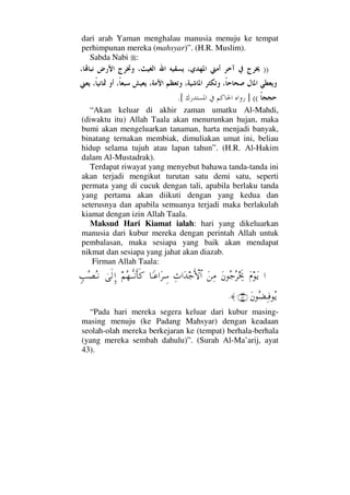 dari arah Yaman menghalau manusia menuju ke tempat
perhimpunan mereka (mahsyar)”. (H.R. Muslim).
Sabda Nabi :
))
((].[
“Akan keluar di akhir zaman umatku Al-Mahdi,
(diwaktu itu) Allah Taala akan menurunkan hujan, maka
bumi akan mengeluarkan tanaman, harta menjadi banyak,
binatang ternakan membiak, dimuliakan umat ini, beliau
hidup selama tujuh atau lapan tahun”. (H.R. Al-Hakim
dalam Al-Mustadrak).
Terdapat riwayat yang menyebut bahawa tanda-tanda ini
akan terjadi mengikut turutan satu demi satu, seperti
permata yang di cucuk dengan tali, apabila berlaku tanda
yang pertama akan diikuti dengan yang kedua dan
seterusnya dan apabila semuanya terjadi maka berlakulah
kiamat dengan izin Allah Taala.
Maksud Hari Kiamat ialah: hari yang dikeluarkan
manusia dari kubur mereka dengan perintah Allah untuk
pembalasan, maka sesiapa yang baik akan mendapat
nikmat dan sesiapa yang jahat akan diazab.
Firman Allah Taala:
…Ω⋅ΩÿΩ⇐Σ–Σ≤µµðžΩ⇑Ψ∨Ψ…ΩŸ–ΚΚς‚≅…†_Τ∅…Ω≤γ♠¬Σ™ΤΠςΤ⇓ςΚ†ς®υς√ΞΜ…ξˆΣ±ΣΤ⇓
Ω⇐Σ∝ΨΤ⊇Σÿ(43)≈.
“Pada hari mereka segera keluar dari kubur masing-
masing menuju (ke Padang Mahsyar) dengan keadaan
seolah-olah mereka berkejaran ke (tempat) berhala-berhala
(yang mereka sembah dahulu)”. (Surah Al-Ma’arij, ayat
43).
 