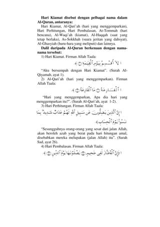 Hari Kiamat disebut dengan pelbagai nama dalam
Al-Quran, antaranya:
Hari Kiamat, Al-Qari’ah (hari yang menggemparkan),
Hari Perhitungan, Hari Pembalasan, At-Tommah (hari
bencana), Al-Waqi’ah (kiamat), Al-Haqqah (saat yang
tetap berlaku), As-Sokkhah (suara jeritan yang dahsyat),
Al-Ghasyiah (huru-hara yang meliputi) dan lainnya.
Dalil daripada Al-Quran berkenaan dengan nama-
nama tersebut:
1) Hari Kiamat. Firman Allah Taala:
…:‚ΩΣ¬Ψ♥πΤΤΤ∈ΚΡ…Ψζ⌠ΤΩ∼ΨŠΨ◊Ω∧ΗΤΩ∼Ψ⊆√≅…(1)≈.
“Aku bersumpah dengan Hari Kiamat”. (Surah Al-
Qiyamah, ayat 1).
2) Al-Qari’ah (hari yang menggemparkan). Firman
Allah Taala:
…Σ◊Ω∅Ψ⁄†φΤΤΤΤ⊆√≅…(1)†Ω∨Σ◊Ω∅Ψ⁄†Ω⊆√≅…(2)≈.
“Hari yang menggemparkan, Apa dia hari yang
menggemparkan itu?”. (Surah Al-Qari’ah, ayat 1-2).
3) Hari Perhitungan. Firman Allah Taala:
…ΘΩ⇐ΜΞ…Ω⇑ÿΨϒΠς√≅…φΠΡ∏Ψ∝ΩΤÿ⇑Ω∅Ξ™∼Ξ‰φΤΤ♠ϑðΨ/≅…⌠¬ΤΣ™ς√τ‡…ΩϒΩ∅=ΣŸÿΨŸφΤΤ→†Ω∧ΨŠ
Ν…Σ♥ΩΤΤ⇓Ω⋅⌠ΤΩÿγ‡†Ω♥Ψ™√≅…≈.
“Sesungguhnya orang-orang yang sesat dari jalan Allah,
akan beroleh azab yang berat pada hari hitungan amal,
disebabkan mereka melupakan (jalan Allah) itu”. (Surah
Sad, ayat 26).
4) Hari Pembalasan. Firman Allah Taala:
…ΘΩ⇐ΜΞ…ΩΩ⁄†Πς•Σ⊃√≅…Ψ⊃ς√ξψ∼Ψ™Ω–(14)†Ω™ΩΤ⇓⌠Τς∏π±ΩÿΩ⋅ΩÿΞ⇑ÿΠΨŸ√≅…(15)≈.
 