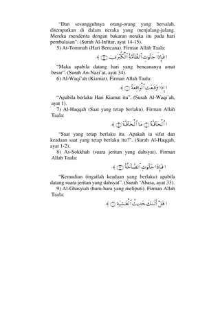 “Dan sesungguhnya orang-orang yang bersalah,
ditempatkan di dalam neraka yang menjulang-julang.
Mereka menderita dengan bakaran neraka itu pada hari
pembalasan”. (Surah Al-Infitar, ayat 14-15).
5) At-Tommah (Hari Bencana). Firman Allah Taala:
……ς′ΜΞ†ΩΤ⊇γ‹ƒ∫:†Ω–Σ◊ΘΩ∨:†ϑð≠√≅…υΩ⁄ιΡ∇√≅…(34)≈.
“Maka apabila datang hari yang bencananya amat
besar”. (Surah An-Nazi’at, ayat 34).
6) Al-Waqi’ah (Kiamat). Firman Allah Taala:
……ς′ΞΜ…ΨΨŒΩ⊕ΩΤ∈ΩΣ◊Ω⊕Ψ∈…Ω√≅…(1)≈.
“Apabila berlaku Hari Kiamat itu”. (Surah Al-Waqi’ah,
ayat 1).
7) Al-Haqqah (Saat yang tetap berlaku). Firman Allah
Taala:
…Σ◊ΠςΤ∈:†Ω™√≅…(1)†Ω∨Σ◊ΠςΤ∈:†Ω™√≅…(2)≈.
“Saat yang tetap berlaku itu. Apakah ia sifat dan
keadaan saat yang tetap berlaku itu?”. (Surah Al-Haqqah,
ayat 1-2).
8) As-Sokkhah (suara jeritan yang dahsyat). Firman
Allah Taala:
……Ω′ΜΞ†ΩΤ⊇Ψ‹ƒ∫:†Ω–Σ◊Πςž:†ϑð±√≅…(33)≈.
“Kemudian (ingatlah keadaan yang berlaku) apabila
datang suara jeritan yang dahsyat”. (Surah ‘Abasa, ayat 33).
9) Al-Ghasyiah (huru-hara yang meliputi). Firman Allah
Taala:
…™Ω∑ð∠ΗΩΤŽΚς…〉ÿΨŸΩšΨ◊Ω∼Ψ↑ΗΤΩ⊕√≅…(1)≈.
 
