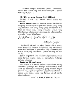 “Sudahkah sampai kepadamu (wahai Muhammad)
perihal Hari Kiamat yang huru-haranya meliputi?”. (Surah
Al-Ghasyiah, ayat 1).
(2) Sifat beriman dengan Hari Akhirat.
Beriman dengan Hari Akhirat secara umum dan
terperinci.
Secara umum: iaitu kita beriman bahawa di sana ada
hari yang Allah himpunkan pada hari tersebut orang-orang
yang terdahulu dan orang-orang yang terkemudian, lalu
Allah membalas setiap orang mengikut amalan yang
dilakukannya, sebahagiannya ke syurga dan sebahagian lagi
ke neraka. Firman Allah Taala:
…™ΣΤ∈ΥφΜΞ…Ω⇐κΨ√ΠςςΚ‚≅…Ω⇑ÿΞ≤Ψž›‚≅…Ω(49)Ω⇐Σ∅Σ∧•Ω∧ς√υς√ΞΜ…
γŒΗΤΩ⊆∼Ψ∨ω⋅Ωÿω⋅ΣΤ∏⊕ΩΘ∨(50)≈.
“Katakanlah (kepada mereka): Sesungguhnya orang-
orang yang telah lalu dan orang-orang yang terkemudian
tetap akan dihimpunkan pada masa yang ditentukan pada
Hari Kiamat yang termaklum”. (Surah Al-Waqi’ah, ayat
49-50).
Secara terperinci: iaitu beriman dengan semua perkara
yang berlaku selepas mati, ia merangkumi beberapa
perkara, antaranya:
Pertama: Fitnah kubur.
Iaitu mayat akan disoal selepas dikebumikan tentang
Tuhannya, agamanya dan Nabinya Muhammad . Maka
Allah menetapkan orang-orang yang beriman dengan
jawapan yang teguh, sebagaimana yang telah disebutkan di
dalam hadis, ketika orang yang beriman disoal mereka
akan menjawab:
)).((].[
 