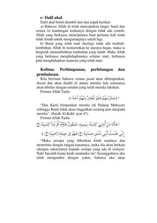 c- Dalil akal.
Dalil akal boleh diambil dari dua aspek berikut:
a) Bahawa Allah telah menciptakan langit, bumi dan
semua isi kandungan keduanya dengan tidak ada contoh.
Allah yang berkuasa menciptanya buat pertama kali tentu
tidak lemah untuk mengulanginya sekali lagi.
b) Bumi yang telah mati (kering) tidak ada tumbuh-
tumbuhan, Allah menurunkan ke atasnya hujan, maka ia
bergerak menumbuhkan tumbuhan yang indah. Maka Allah
yang berkuasa menghidupkannya selepas mati, berkuasa
pula menghidupkan manusia yang telah mati.
Kelima: Perhimpunan, perhitungan dan
pembalasan.
Kita beriman bahawa semua jasad akan dihimpunkan,
disoal dan akan diadili di antara mereka lalu semuanya
akan dibalas dengan amalan yang telah mereka lakukan.
Firman Allah Taala:
…⌠¬Σ™ΗΤΩΤ⇓⌠≤Ω↑ΩšΩ⌠¬ς∏ΩΤ⊇⁄Ψ †Ω⊕ΣΤ⇓⌠¬Σ™⇒Ψ∨…_ŸΩšςΚ…≈.
“Dan Kami himpunkan mereka (di Padang Mahsyar)
sehingga Kami tidak akan tinggalkan seorang pun daripada
mereka”. (Surah Al-Kahf, ayat 47).
Firman Allah Taala:
…†ΘΩ∨ςΚ†ΩΤ⊇⌠⇑Ω∨ƒΨΤŽΡΚ…ΙΣ©Ω‰ΗΤΩΤΨ®−Ψ©Ψ⇒∼Ψ∧Ω∼ΨŠΣ©Σ⊆Ω∼ΩΤ⊇Σ⋅Σ:†Ω∑Ν…Σ∫Ω≤∈≅…©Ω∼Ψ‰ΗΤΩΤΨ®(19)
ΨΠΤ⇓ΜΞ…〉Œ⇒ΩΤ⇒ςℵ≡ΤΠΨΤ⇓ςΚ…∴⊂ðΗΤΤ∏Σ∨©Ω∼ΨŠ†Ω♥Ψš(20)ΩΣ™ΩΤ⊇ℑξ◊Ω↑∼Ψ∅ξ◊Ω∼Ψ∂…ΩΘ⁄(21)≈.
“Maka sesiapa yang diberikan kitab amalnya dan
menerima dengan tangan kanannya, maka dia akan berkata
(dengan sukacitanya kepada sesiapa yang ada di sisinya):
Nah! bacalah kamu kitab amalanku ini! Sesungguhnya aku
telah mengetahui dengan yakin, bahawa aku akan
 