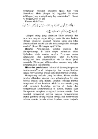 menghadapi hitungan amalanku (pada hari yang
ditentukan)! Maka (dengan itu) tinggallah dia dalam
kehidupan yang senang-lenang lagi memuaskan”. (Surah
Al-Haqqah, ayat 19-21).
Firman Allah Taala:
…†ΘΩ∨Κς…Ω⌠⇑Ω∨ƒΨΤŽΡΚ…ΙΣ©Ω‰ΗΤΩΤΨ®−Ψ©Ψ√†Ω∧Ψ↑ΨŠΣ©Σ⊆Ω∼ΩΤ⊇Ψ⇒ΩΤΤ∼ς∏ΗΤΤΩÿψς√ð‹ΡΚ…
©Ω∼Ψ‰ΗΤΩΤΨ®(25)ψς√ΩΞ⁄ ςΚ…†Ω∨©Ω∼ΨŠ†Ω♥Ψš(26)≈.
“Adapun orang yang diberikan Kitab amalnya dan
menerima dengan tangan kirinya, maka dia akan berkata
(dengan sesalnya): alangkah baiknya kalau aku tidak
diberikan kitab amalku dan aku tidak mengetahui hitungan
amalku”. (Surah Al-Haqqah, ayat 25-26).
Hasyru: Perhimpunan, dihalau manusia dan
dihimpunkannya di suatu tempat perhentian untuk
dijalankan hisab amalan mereka. Perbezaan antara
kebangkitan dan perhimpunan ialah (Al-Ba’thu)
kebangkitan iaitu dikembalikan roh ke dalam jasad
manakala (Al-Hasyru) dihimpunkan manusia yang telah
dibangkitkan di suatu tempat.
Hisab dan pembalasan: Iaitu Allah menghimpunkan
hamba-hambaNya di hadapanNya dan memperlihatkan
kepada mereka semua amalan yang telah mereka kerjakan.
Orang-orang mukmin yang bertakwa, kiraan amalan
mereka dilakukan dengan cara dibentangkan ke atas
mereka amalan yang mereka kerjakan sehingga mereka
mengetahui nikmat kurniaan Allah ke atas mereka yang
telah menutupi kesalahan mereka di dunia dan
mengurniakan keampunanNya di akhirat. Mereka akan
dihimpunkan mengikut peringkat keimanan mereka. Para
malaikat menyambut mereka dengan menyampaikan
khabar gembira tentang balasan syurga dan memberitahu
bahawa mereka berada dalam keadaan aman daripada
 