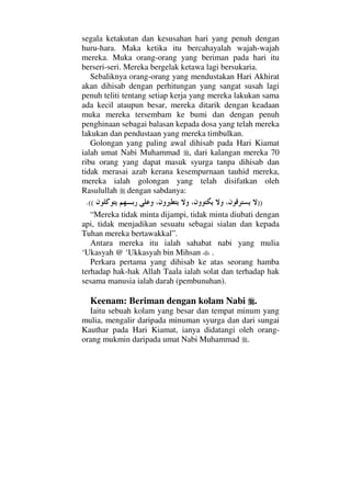 segala ketakutan dan kesusahan hari yang penuh dengan
huru-hara. Maka ketika itu bercahayalah wajah-wajah
mereka. Muka orang-orang yang beriman pada hari itu
berseri-seri. Mereka bergelak ketawa lagi bersukaria.
Sebaliknya orang-orang yang mendustakan Hari Akhirat
akan dihisab dengan perhitungan yang sangat susah lagi
penuh teliti tentang setiap kerja yang mereka lakukan sama
ada kecil ataupun besar, mereka ditarik dengan keadaan
muka mereka tersembam ke bumi dan dengan penuh
penghinaan sebagai balasan kepada dosa yang telah mereka
lakukan dan pendustaan yang mereka timbulkan.
Golongan yang paling awal dihisab pada Hari Kiamat
ialah umat Nabi Muhammad , dari kalangan mereka 70
ribu orang yang dapat masuk syurga tanpa dihisab dan
tidak merasai azab kerana kesempurnaan tauhid mereka,
mereka ialah golongan yang telah disifatkan oleh
Rasulullah dengan sabdanya:
))((.
“Mereka tidak minta dijampi, tidak minta diubati dengan
api, tidak menjadikan sesuatu sebagai sialan dan kepada
Tuhan mereka bertawakkal”.
Antara mereka itu ialah sahabat nabi yang mulia
‘Ukasyah @ ‘Ukkasyah bin Mihsan .
Perkara pertama yang dihisab ke atas seorang hamba
terhadap hak-hak Allah Taala ialah solat dan terhadap hak
sesama manusia ialah darah (pembunuhan).
Keenam: Beriman dengan kolam Nabi .
Iaitu sebuah kolam yang besar dan tempat minum yang
mulia, mengalir daripada minuman syurga dan dari sungai
Kauthar pada Hari Kiamat, ianya didatangi oleh orang-
orang mukmin daripada umat Nabi Muhammad .
 