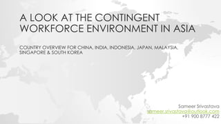 A LOOK AT THE CONTINGENT
WORKFORCE ENVIRONMENT IN ASIA
COUNTRY OVERVIEW FOR CHINA, INDIA, INDONESIA, JAPAN, MALAYSIA,
SINGAPORE & SOUTH KOREA
Sameer Srivastava
sameer.srivastava@outlook.com
+91 900 8777 422
 