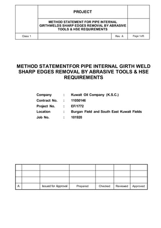 PROJECT
METHOD STATEMENT FOR PIPE INTERNAL
GIRTHWELDS SHARP EDGES REMOVAL BY ABRASIVE
TOOLS & HSE REQUIREMENTS
Class 1 Rev. A Page 1of5
METHOD STATEMENTFOR PIPE INTERNAL GIRTH WELD
SHARP EDGES REMOVAL BY ABRASIVE TOOLS & HSE
REQUIREMENTS
Company : Kuwait Oil Company (K.S.C.)
Contract No. : 11050146
Project No. : EF/1772
Location : Burgan Field and South East Kuwait Fields
Job No. : 101920
A Issued for Approval Prepared Checked Reviewed Approved
 