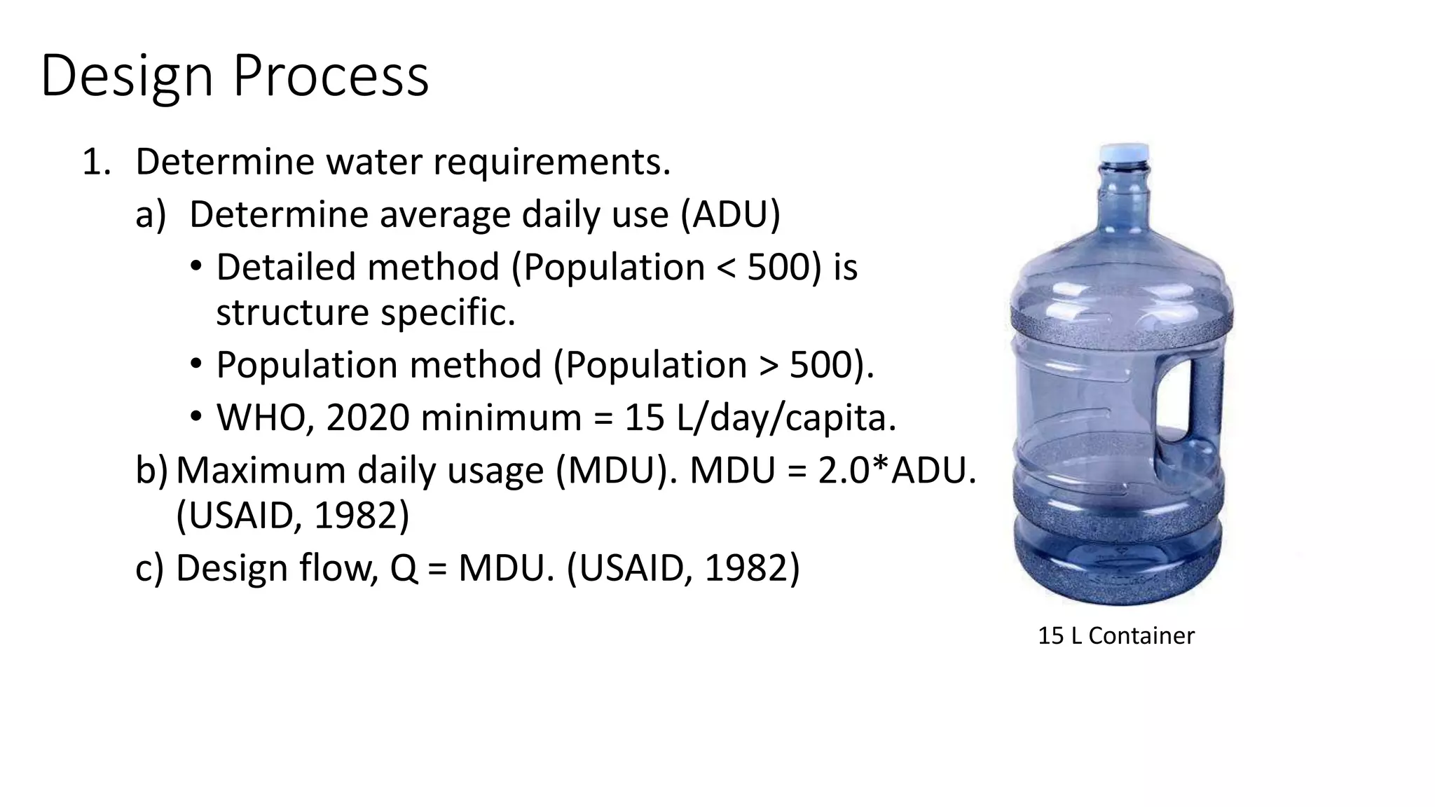 1. Determine water requirements.
a) Determine average daily use (ADU)
• Detailed method (Population < 500) is
structure specific.
• Population method (Population > 500).
• WHO, 2020 minimum = 15 L/day/capita.
b)Maximum daily usage (MDU). MDU = 2.0*ADU.
(USAID, 1982)
c) Design flow, Q = MDU. (USAID, 1982)
15 L Container
Design Process
 