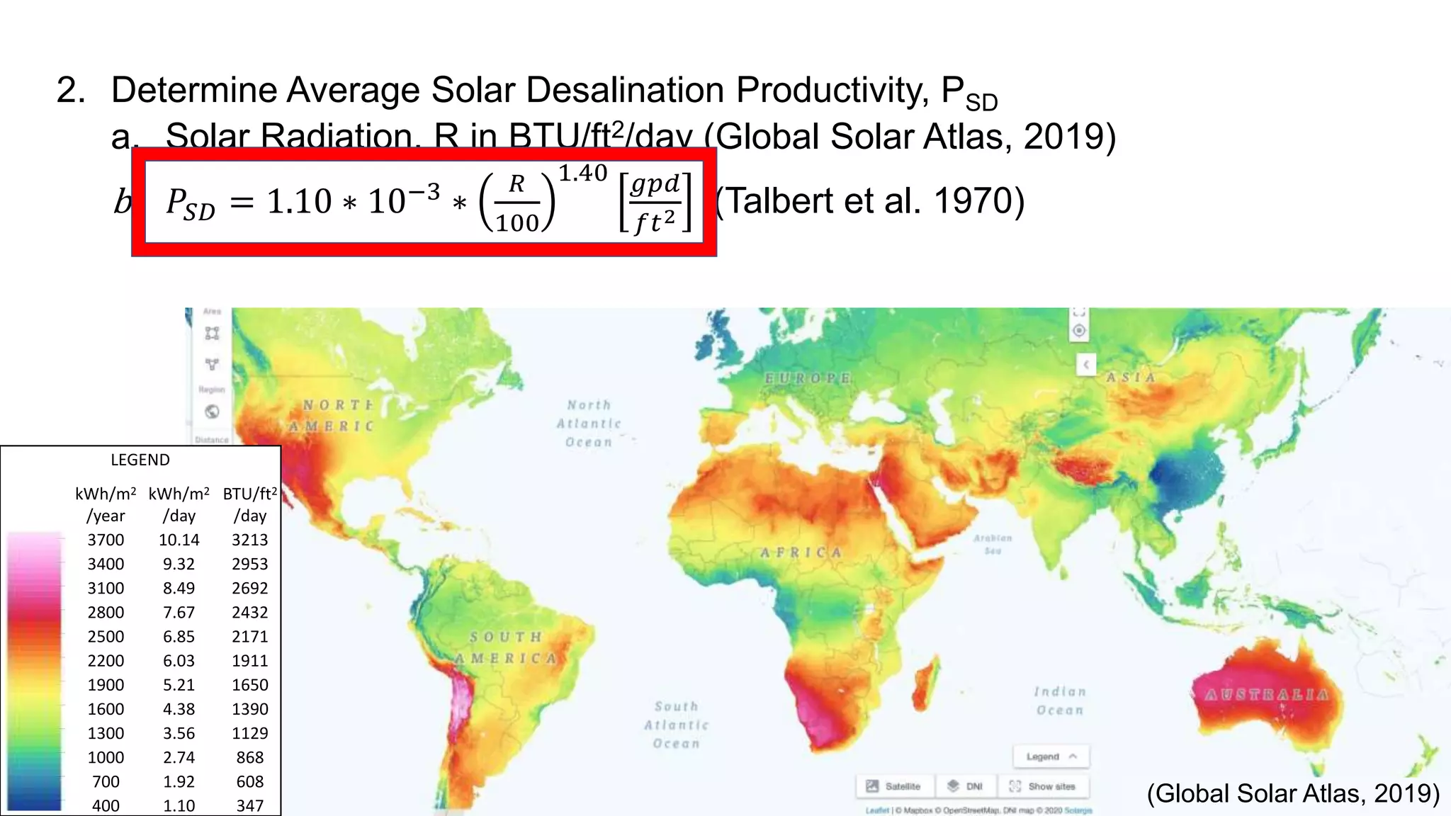 LEGEND
kWh/m2
/year
kWh/m2
/day
BTU/ft2
/day
3700 10.14 3213
3400 9.32 2953
3100 8.49 2692
2800 7.67 2432
2500 6.85 2171
2200 6.03 1911
1900 5.21 1650
1600 4.38 1390
1300 3.56 1129
1000 2.74 868
700 1.92 608
400 1.10 347
(Global Solar Atlas, 2019)
2. Determine Average Solar Desalination Productivity, PSD
a. Solar Radiation, R in BTU/ft2/day (Global Solar Atlas, 2019)
b. 𝑃𝑆𝐷 = 1.10 ∗ 10−3 ∗
𝑅
100
1.40 𝑔𝑝𝑑
𝑓𝑡2 (Talbert et al. 1970)
 