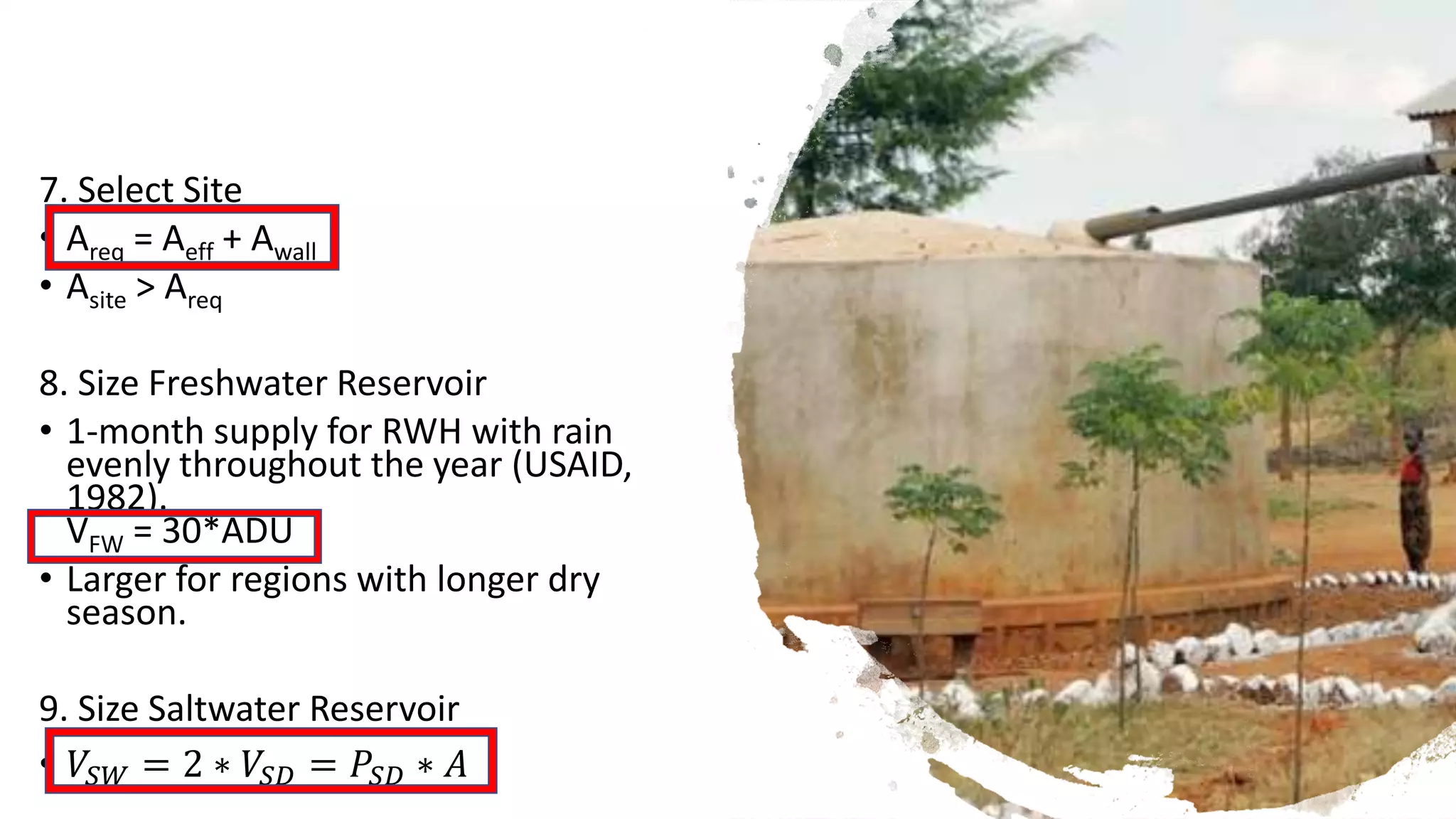 7. Select Site
• Areq = Aeff + Awall
• Asite > Areq
8. Size Freshwater Reservoir
• 1-month supply for RWH with rain
evenly throughout the year (USAID,
1982).
VFW = 30*ADU
• Larger for regions with longer dry
season.
9. Size Saltwater Reservoir
• 𝑉𝑆𝑊 = 2 ∗ 𝑉𝑆𝐷 = 𝑃𝑆𝐷 ∗ 𝐴
 