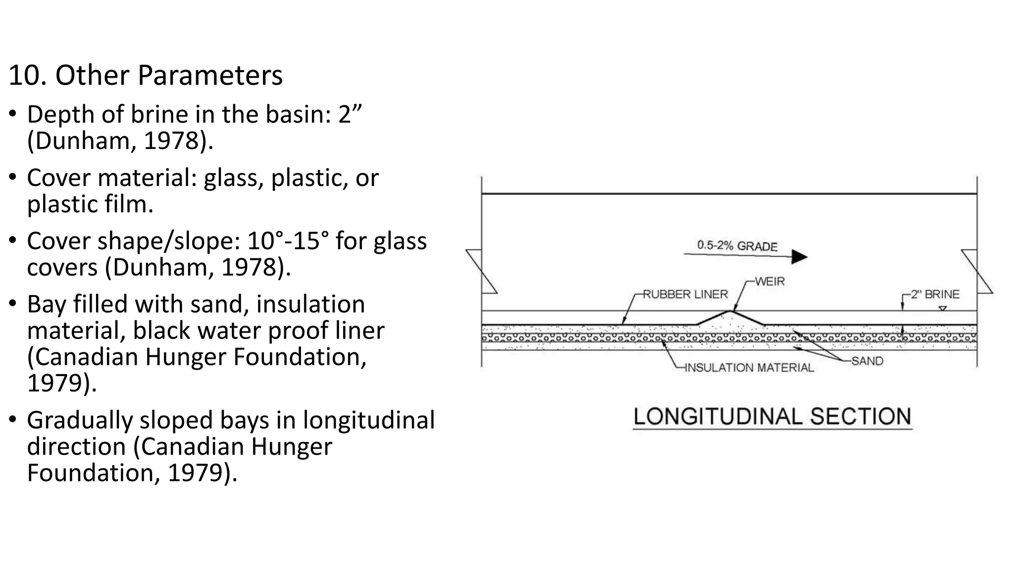 10. Other Parameters
• Depth of brine in the basin: 2”
(Dunham, 1978).
• Cover material: glass, plastic, or
plastic film.
• Cover shape/slope: 10°-15° for glass
covers (Dunham, 1978).
• Bay filled with sand, insulation
material, black water proof liner
(Canadian Hunger Foundation,
1979).
• Gradually sloped bays in longitudinal
direction (Canadian Hunger
Foundation, 1979).
 