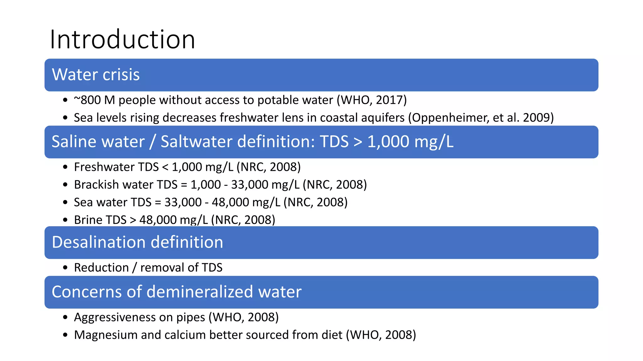 Introduction
Water crisis
• ~800 M people without access to potable water (WHO, 2017)
• Sea levels rising decreases freshwater lens in coastal aquifers (Oppenheimer, et al. 2009)
Saline water / Saltwater definition: TDS > 1,000 mg/L
• Freshwater TDS < 1,000 mg/L (NRC, 2008)
• Brackish water TDS = 1,000 - 33,000 mg/L (NRC, 2008)
• Sea water TDS = 33,000 - 48,000 mg/L (NRC, 2008)
• Brine TDS > 48,000 mg/L (NRC, 2008)
Desalination definition
• Reduction / removal of TDS
Concerns of demineralized water
• Aggressiveness on pipes (WHO, 2008)
• Magnesium and calcium better sourced from diet (WHO, 2008)
 