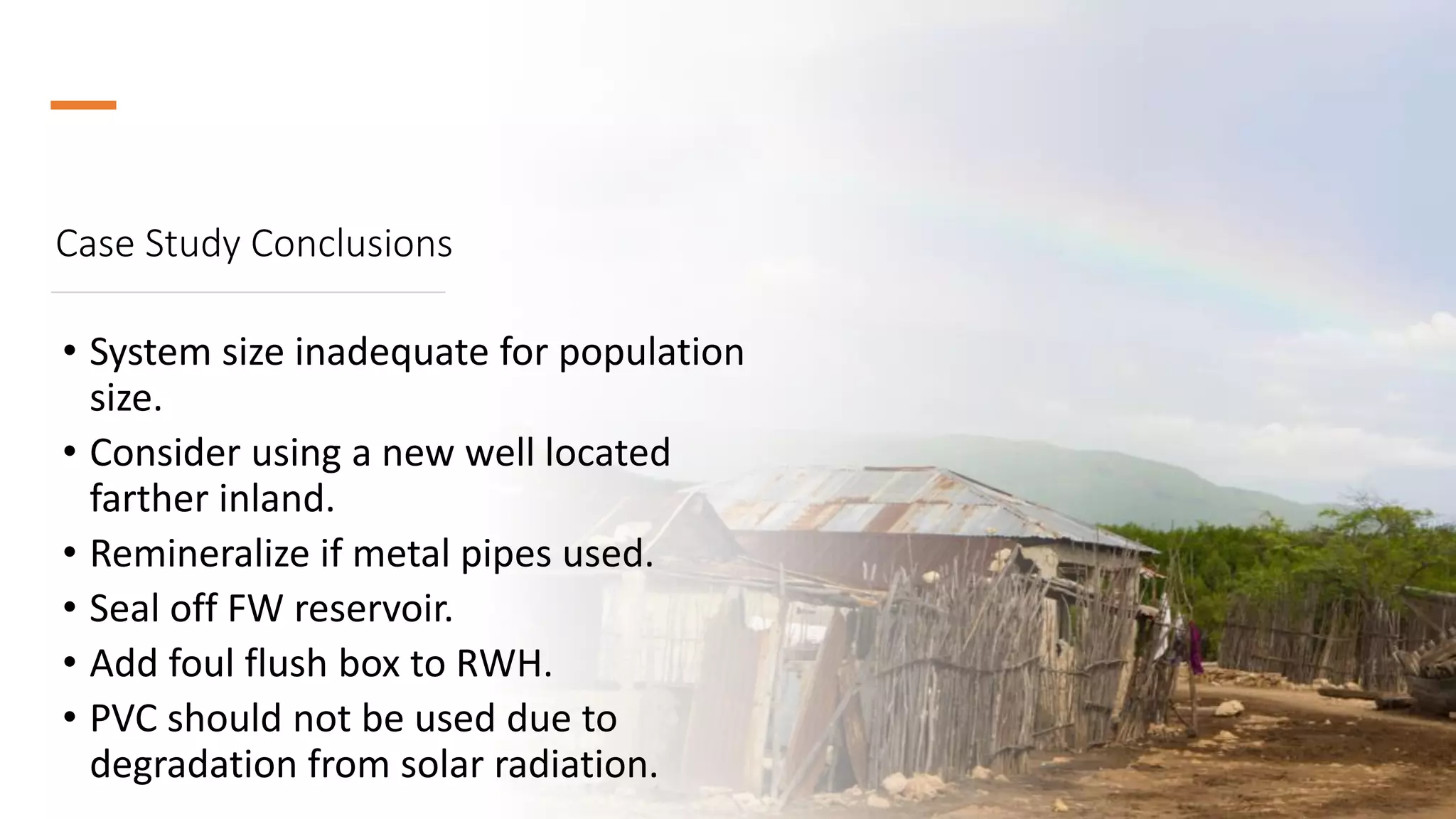 Case Study Conclusions
• System size inadequate for population
size.
• Consider using a new well located
farther inland.
• Remineralize if metal pipes used.
• Seal off FW reservoir.
• Add foul flush box to RWH.
• PVC should not be used due to
degradation from solar radiation.
 