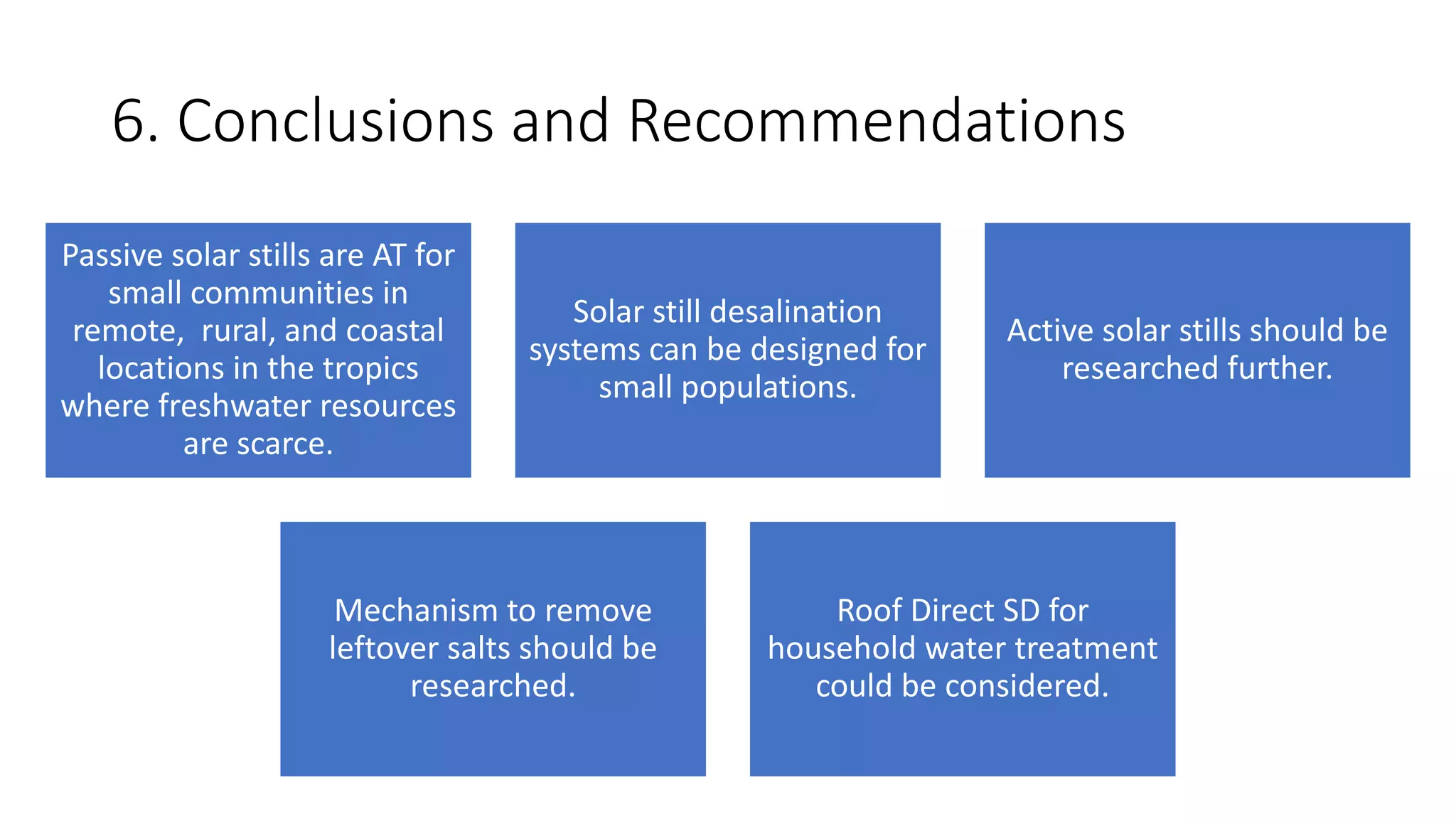6. Conclusions and Recommendations
Passive solar stills are AT for
small communities in
remote, rural, and coastal
locations in the tropics
where freshwater resources
are scarce.
Solar still desalination
systems can be designed for
small populations.
Active solar stills should be
researched further.
Mechanism to remove
leftover salts should be
researched.
Roof Direct SD for
household water treatment
could be considered.
 