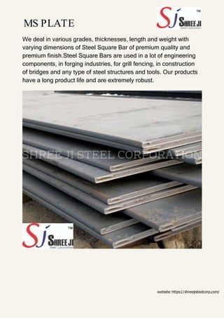 MS PLATE
We deal in various grades, thicknesses, length and weight with
varying dimensions of Steel Square Bar of premium quality and
premium finish.Steel Square Bars are used in a lot of engineering
components, in forging industries, for grill fencing, in construction
of bridges and any type of steel structures and tools. Our products
have a long product life and are extremely robust.
website:https://shreejisteelcorp.com/
 