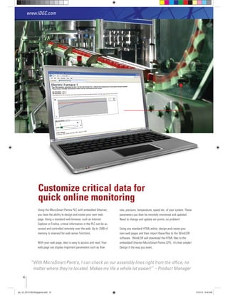 Using the MicroSmart Pentra PLC with embedded Ethernet,
you have the ability to design and create your own web
page. Using a standard web browser, such as Internet
Explorer or Firefox, critical information in the PLC can be ac-
cessed and controlled remotely over the web. Up to 1MB of
memory is reserved for web server functions.
With your web page, data is easy to access and read. Your
web page can display important parameters such as ﬂow
Customize critical data for
quick online monitoring
“With MicroSmart Pentra, I can check on our assembly lines right from the ofﬁce, no
matter where they’re located. Makes my life a whole lot easier!” – Product Manager
rate, pressure, temperature, speed etc. of your system. These
parameters can then be remotely monitored and updated.
Need to change and update set points, no problem!
Using any standard HTML editor; design and create your
own web pages and then import these ﬁles to the WindLDR
software. WindLDR will download the HTML ﬁles to the
embedded Ethernet MicroSmart Pentra CPU. It’s that simple!
Design it the way you want.
www.IDEC.com
10
plc_int_031513forSingapore.indd 10 3/15/13 9:40 AM
 