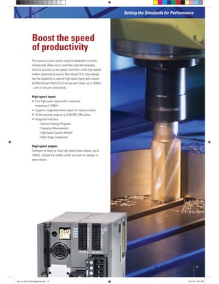 The success of your system might be dependent on a few
milliseconds. Many micro controllers lack the necessary
tools for accuracy at any speed, much less at the high speeds
modern applications require. MicroSmart PLCs have always
had the capability to operate high speed inputs and outputs,
but MicroSmart Pentra PLCs can go even faster, up to 100kHz
– and so can your productivity.
High-speed inputs
frequency of 100kHz
- Execute Interrupt Programs
- Frequency Measurement
- High Speed Counter Refresh
- Multi Stage Comparison
High-speed outputs
Conﬁgure as many as three high speed pulse outputs, up to
100kHz, and get the simple control you want for stepper or
servo motors.
Boost the speed
of productivity
Setting the Standards for Performance
13
plc_int_031513forSingapore.indd 13 3/15/13 9:41 AM
 
