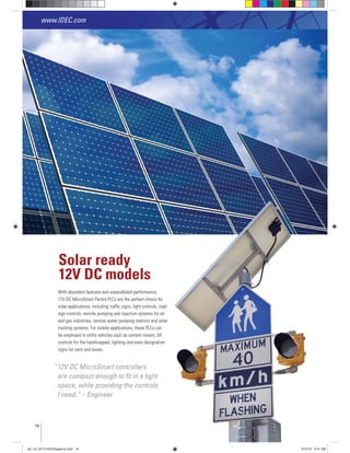 With abundant features and unparalleled performance,
solar applications, including trafﬁc signs, light controls, road
sign controls, remote pumping and injection systems for oil
and gas industries, remote water pumping stations and solar
tracking systems. For mobile applications, these PLCs can
be employed in utility vehicles such as cement mixers, lift
controls for the handicapped, lighting and even designation
signs for vans and buses.
Solar ready
12V DC models
“12V DC MicroSmart controllers
are compact enough to ﬁt in a tight
space, while providing the controls
I need.” – Engineer
www.IDEC.com
16
www.IDEC.com
plc_int_031513forSingapore.indd 16 3/15/13 9:41 AM
 