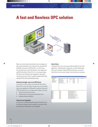 A fast and ﬂawless OPC solution
Want your control systems centralized, easy-to-manage and
able to take advantage of the components you already have?
that provides direct connectivity between client applications
and IDEC MicroSmart Pentra PLCs. It’s a true plug-and-play
OPC Server with effortless data management, acquisition,
monitoring and control. Plus it supports complete addressing,
Industrial strength, easy to use OPC Server
The intuitive interface makes connecting IDEC MicroSmart
Pentra PLCs so easy that within minutes you can be providing
of OPC through the use of a single server interface, ensuring:
Control at your ﬁngertips
A maximum of 100 MicroSmart/MicroSmart Pentra PLCs can
be connected. Imagine having the ability to centrally monitor
and control your whole plant, at your ﬁngertips.
Quick Client
Using Quick Client, you can access all data available to the server
application, including System, Diagnostic- and User-deﬁned tags.
Quick Client from the server toolbar to test your device connection.
www.IDEC.com
18
plc_int_031513forSingapore.indd 18 3/15/13 9:41 AM
 