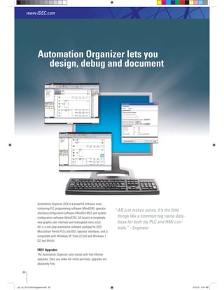 Automation Organizer lets you
design, debug and document
Automation Organizer (AO) is a powerful software suite
containing PLC programming software (WindLDR), operator
conﬁguration software (WindCFG). AO boasts a completely
new graphic user interface and redesigned menu icons.
AO is a one-stop automation software package for IDEC
MicroSmart Pentra PLCs and IDEC operator interfaces, and is
FREE Upgrades
The Automation Organizer suite comes with free lifetime
upgrades. Once you make the initial purchase, upgrades are
absolutely free.
www.IDEC.com
AO just makes sense. It’s the little
things like a common tag name data-
base for both my PLC and HMI con-
trols.” - Engineer
20
“
plc_int_031513forSingapore.indd 20 3/15/13 9:41 AM
 