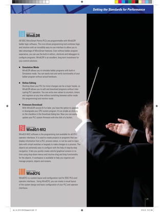 Setting the Standards for Performance
All IDEC MicroSmart Pentra PLCs are programmable with WindLDR
ladder logic software. This icon-driven programming tool combines logic
and intuition with an incredibly easy-to-use interface to allow you to
take advantage of MicroSmart features. Even without ladder program
experience, you can use the built-in editors, shortcuts and debuggers to
conﬁgure programs. WindLDR is an excellent, long-term investment for
your control solutions.
Simulation Mode
WindLDR allows you to simulate ladder programs with built-in
Simulation mode. You can easily test and verify functionality of your
ladder program without actual hardware.
Online Editing
Shutting down your PLC for minor changes can be a major hassle, so
WindLDR allows you to edit and download programs without inter-
rupting PLC operation. You can write new values to counters, timers
and registers at any time without switching between editor mode
(for programming) and monitor mode.
Firmware Download
With WindLDR version 6.4 or later, you have the option to upgrade
or downgrade your CPU system program. It’s as simple as clicking
on the checkbox in the Download dialog box. Now you can easily
update your PLC system ﬁrmware with the click of a button.
operator interfaces. It is used to create projects or programs that can
display information from a PLC, process status, or can be used to input
data with virtual switches or keypads to make changes to a process. The
objects are extremely easy to conﬁgure with the help of step-by-step
navigation. It lets you quickly create colorful graphical screens in no
time using drop-down menus and intuitive drag and drop functionality
for the objects. A workspace is available to help you organize and
manage projects, objects and screens.
WindCFG is a system layout and conﬁguration tool for IDEC PLCs and
operator interfaces. Using WindCFG, you can create a visual layout
of the system design and basic conﬁguration of your PLC and operator
interfaces.
21
plc_int_031513forSingapore.indd 21 3/15/13 9:41 AM
 