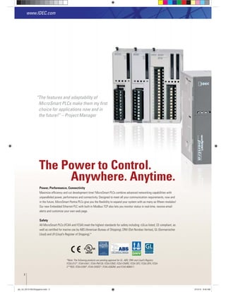The Power to Control.
Anywhere. Anytime.
Power, Performance, Connectivity
Maximize efﬁciency and cut development time! MicroSmart PLCs combine advanced networking capabilities with
unparalleled power, performance and connectivity. Designed to meet all your communication requirements, now and
in the future, MicroSmart Pentra PLCs give you the ﬂexibility to expand your system with as many as ﬁfteen modules!
Our new Embedded Ethernet PLC with built-in Modbus TCP also lets you monitor status in real-time, receive email
alerts and customize your own web page.
Safety
All MicroSmart PLCs (FC4A and FC5A) meet the highest standards for safety including: cULus listed, CE compliant, as
well as certiﬁed for marine use by ABS (American Bureau of Shipping), DNV (Det Norskes Veritas), GL (Germanischer
Lloyd) and LR (Lloyd's Register of Shipping).*
www.IDEC.com
“The features and adaptability of
MicroSmart PLCs make them my ﬁrst
choice for applications now and in
the future!“ – Project Manager
*Note: The following products are pending approval for UL, ABS, DNV and Lloyd’s Registry
FC5A-D12*, FC4A-K4A1, FC4A-PM128, FC5A-F2M2, FC5A-F2MR2, FC5A-SIF2, FC5A-SIF4, FC5A-
C**R2D, FC5A-EXM*, FC4A-SX5ES*, FC4A-AS62M, and FC4A-N08A11.
2
plc_int_031513forSingapore.indd 2 3/15/13 9:40 AM
 