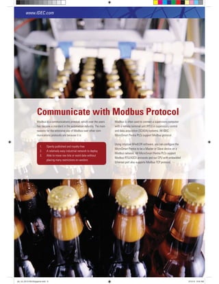 Modbus is a communications protocol, which over the years
has become a standard in the automation industry. The main
reasons for the extensive use of Modbus over other com-
munications protocols are because it is:
Modbus is often used to connect a supervisory computer
with a remote terminal unit (RTU) in supervisory control
and data acquisition (SCADA) systems. All IDEC
MicroSmart Pentra PLCs support Modbus protocol.
Using intuitive WindLDR software, you can conﬁgure the
MicroSmart Pentra to be a Master or Slave device on a
Modbus network. All MicroSmart Pentra PLCs support
Modbus RTU/ASCII protocols and our CPU with embedded
Ethernet port also supports Modbus TCP protocol.
1. Openly published and royalty-free
placing many restrictions on vendors
Communicate with Modbus Protocol
www.IDEC.com
6
plc_int_031513forSingapore.indd 6 3/15/13 9:40 AM
 