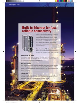Ethernet is the fastest growing segment of industrial
networking, allowing reliable access-from-anywhere
capability and easy remote-data archiving. It makes
sense: you can’t always be in the same location as
your machinery, but with IDEC MicroSmart Pentra
PLCs, you don’t need to be. Now you can monitor
status in real-time, receive email alerts and customize
your own web pages.
MicroSmart Pentra PLC with embedded Ethernet
With an easy-to-conﬁgure, built-in Ethernet port, you
can set up your systems for remote access in no time.
Remote Access and Control
With this latest model, you can conﬁgure the MicroSmart Pentra PLC for remote
monitoring and control. Using WindLDR software, you can remotely monitor or update
the PLC programs without having to be near the PLC.
Web Server Functions
Using standard web browsers like Internet Explorer or Firefox, you can remotely log-in and
access web pages that are stored directly on the MicroSmart Pentra PLC. Up to 1 MB of
memory is dedicated for web page storage! Use the built-in web pages or create your own
using an HTML editor.
Ping Functions
A new PING instruction, available in the MicroSmart Pentra PLCs with embedded Ethernet,
allows the PLC to ping other PLCs or devices on a network to verify if that device is active
or ofﬂine. It’s a great way to make sure all your systems are working.
Built-in Ethernet for fast,
reliable connectivity
www.IDEC.com
R tt AAA dddddddd CCCCCC ttttt l
8
plc_int_031513forSingapore.indd 8 3/15/13 9:40 AM
 