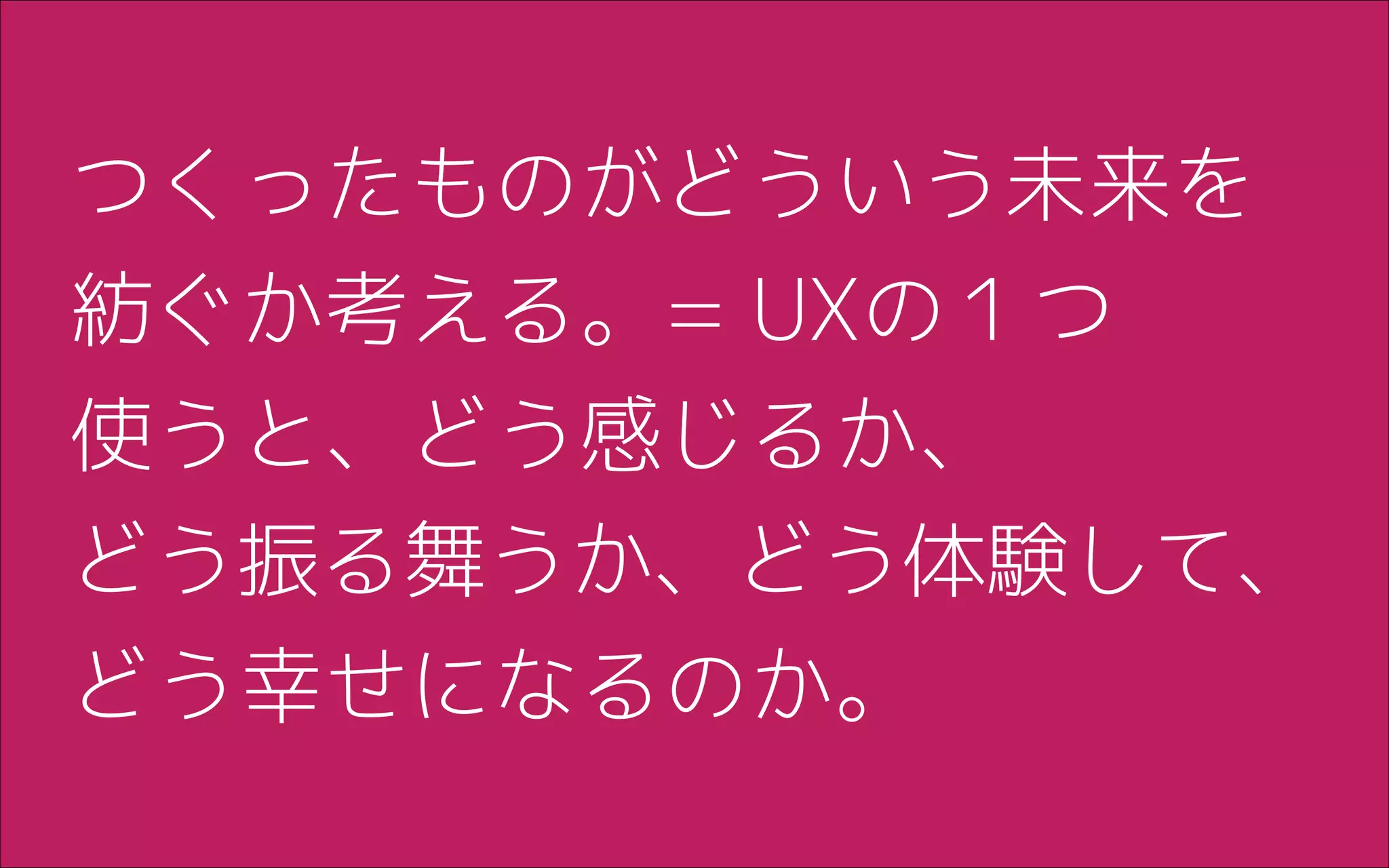 つくったものがどういう未来を
紡ぐか考える。= UXの１つ
使うと、どう感じるか、 
どう振る舞うか、どう体験して、
どう幸せになるのか。
 