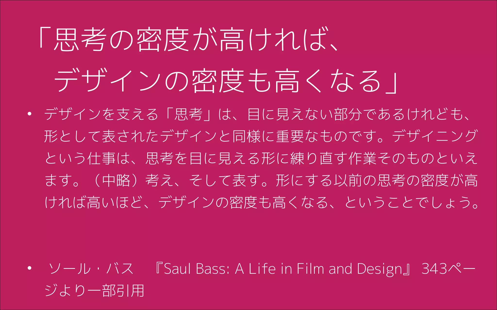 「思考の密度が高ければ、
　デザインの密度も高くなる」
• デザインを支える「思考」は、目に見えない部分であるけれども、
形として表されたデザインと同様に重要なものです。デザイニング
という仕事は、思考を目に見える形に練り直す作業そのものといえ
ます。（中略）考え、そして表す。形にする以前の思考の密度が高
ければ高いほど、デザインの密度も高くなる、ということでしょう。
!
• ソール・バス　『Saul Bass: A Life in Film and Design』 343ペー
ジより一部引用
 