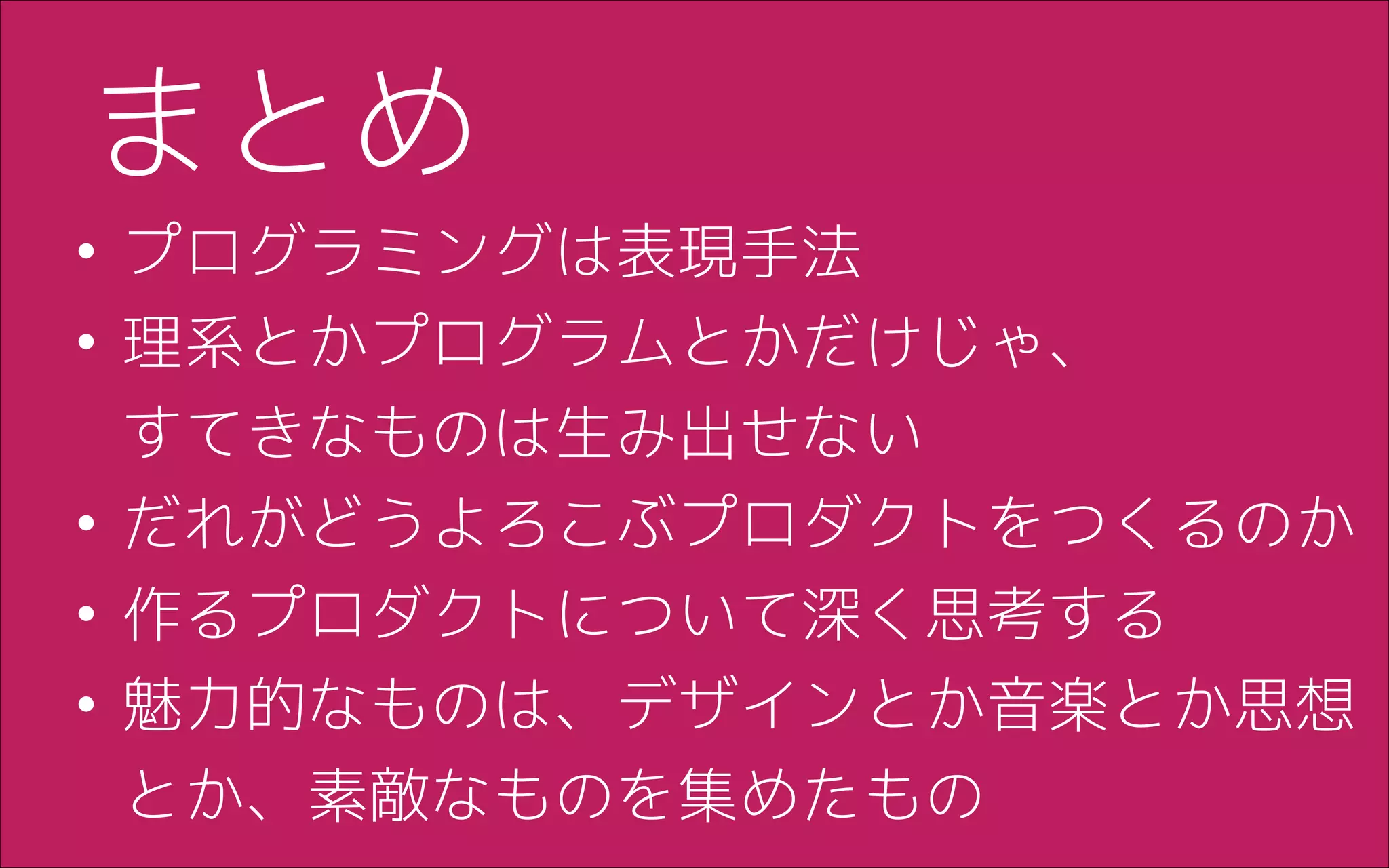 • プログラミングは表現手法
• 理系とかプログラムとかだけじゃ、 
すてきなものは生み出せない
• だれがどうよろこぶプロダクトをつくるのか
• 作るプロダクトについて深く思考する
• 魅力的なものは、デザインとか音楽とか思想
とか、素敵なものを集めたもの
まとめ
 