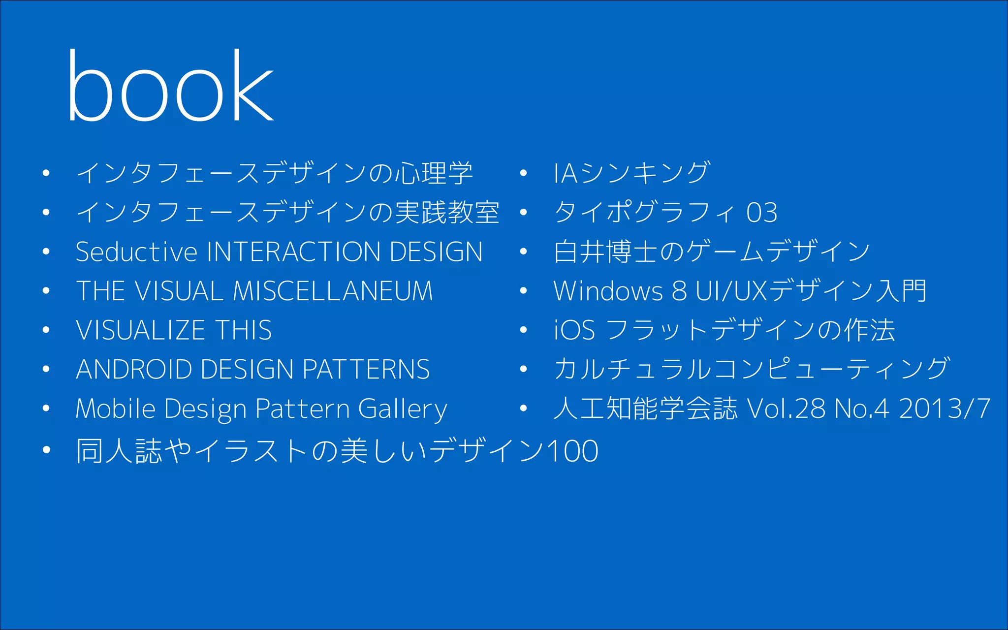 • インタフェースデザインの心理学
• インタフェースデザインの実践教室
• Seductive INTERACTION DESIGN
• THE VISUAL MISCELLANEUM
• VISUALIZE THIS
• ANDROID DESIGN PATTERNS
• Mobile Design Pattern Gallery
• 同人誌やイラストの美しいデザイン100
!
book
• IAシンキング
• タイポグラフィ 03
• 白井博士のゲームデザイン
• Windows 8 UI/UXデザイン入門
• iOS フラットデザインの作法
• カルチュラルコンピューティング
• 人工知能学会誌 Vol.28 No.4 2013/7
 