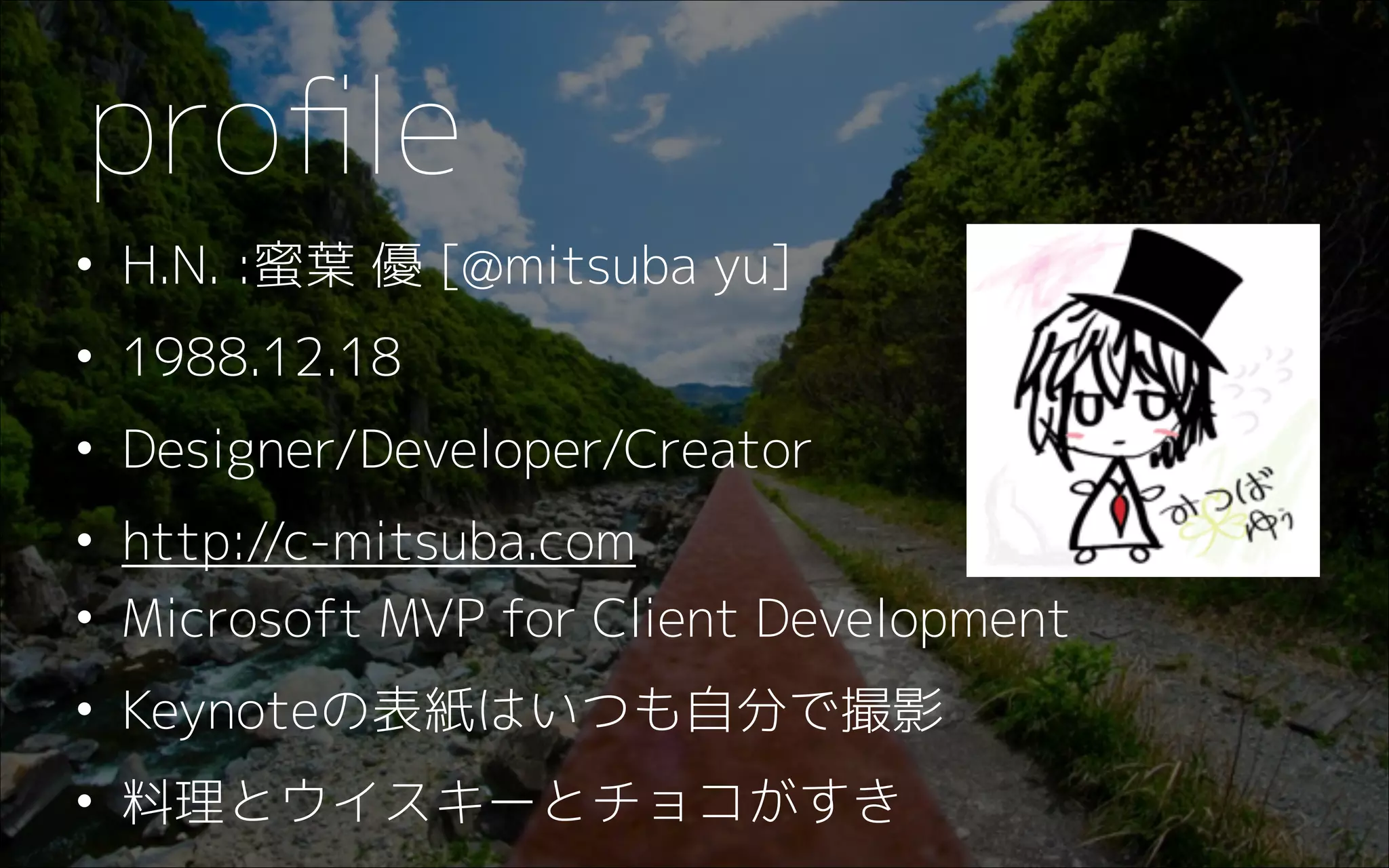 • H.N. :蜜葉 優 [@mitsuba yu]
• 1988.12.18
• Designer/Developer/Creator
• http://c-mitsuba.com
• Microsoft MVP for Client Development
• Keynoteの表紙はいつも自分で撮影
• 料理とウイスキーとチョコがすき
proﬁle
 