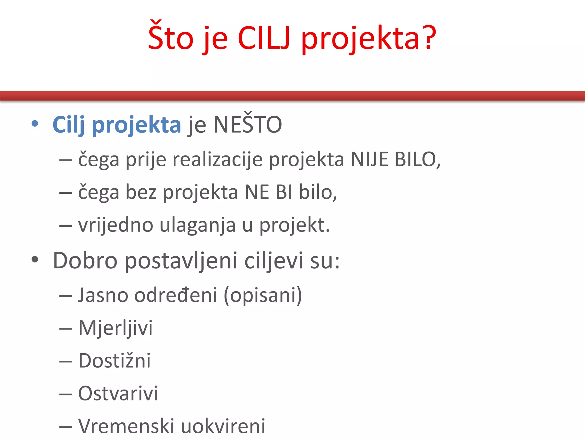 Što je CILJ projekta?

• Cilj projekta je NEŠTO
  – čega prije realizacije projekta NIJE BILO,
  – čega bez projekta NE BI bilo,
  – vrijedno ulaganja u projekt.
• Dobro postavljeni ciljevi su:
  – Jasno određeni (opisani)
  – Mjerljivi
  – Dostižni
  – Ostvarivi
  – Vremenski uokvireni
 