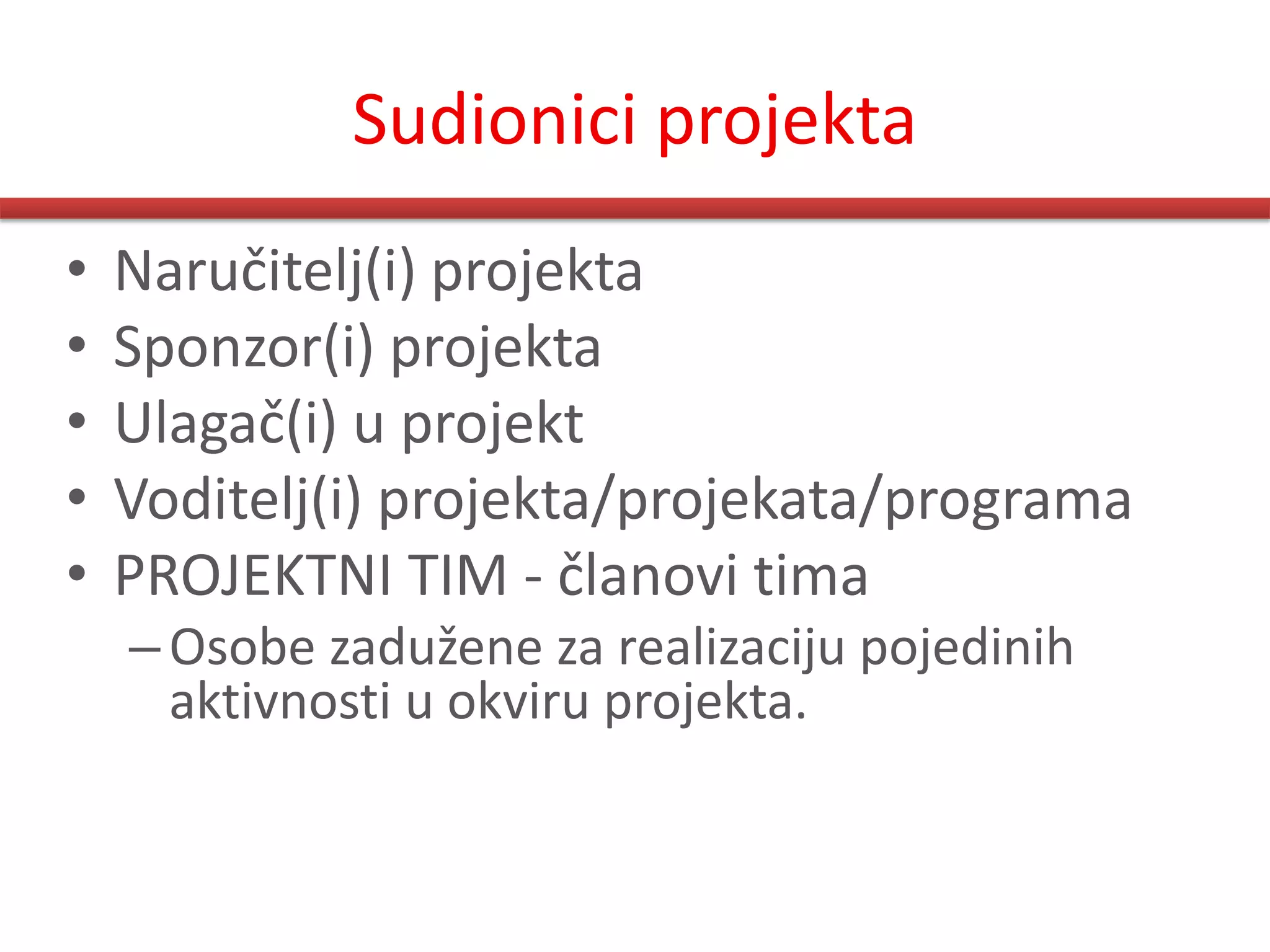 Sudionici projekta
•   Naručitelj(i) projekta
•   Sponzor(i) projekta
•   Ulagač(i) u projekt
•   Voditelj(i) projekta/projekata/programa
•   PROJEKTNI TIM - članovi tima
    – Osobe zadužene za realizaciju pojedinih
      aktivnosti u okviru projekta.
 