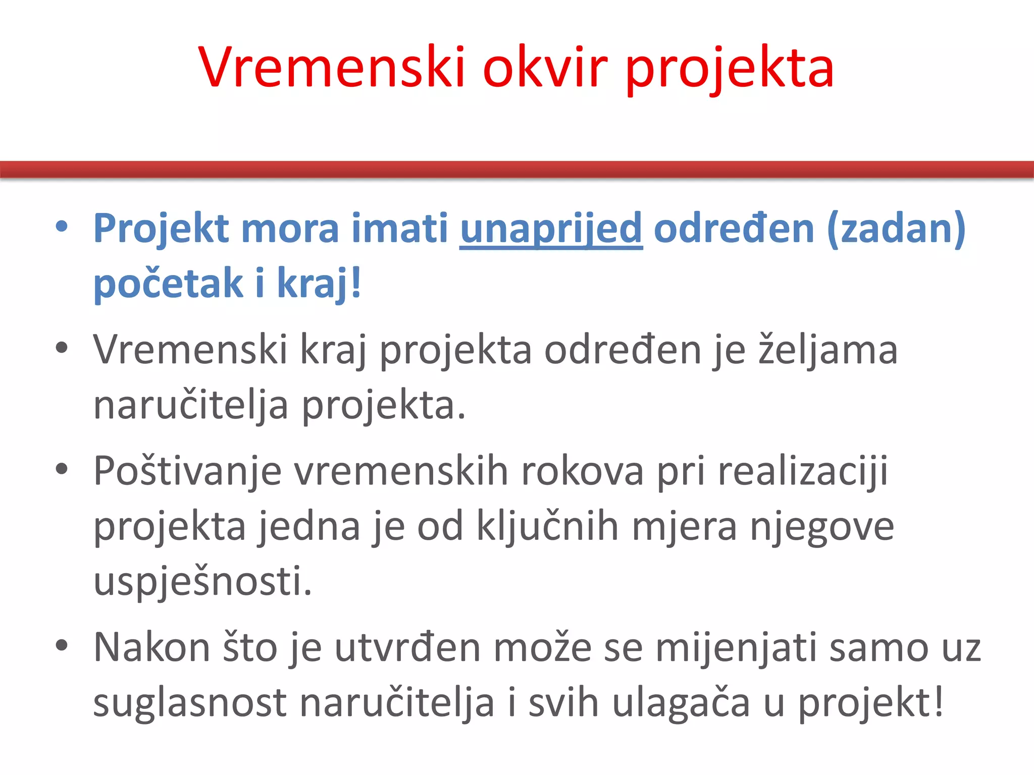Vremenski okvir projekta

• Projekt mora imati unaprijed određen (zadan)
  početak i kraj!
• Vremenski kraj projekta određen je željama
  naručitelja projekta.
• Poštivanje vremenskih rokova pri realizaciji
  projekta jedna je od ključnih mjera njegove
  uspješnosti.
• Nakon što je utvrđen može se mijenjati samo uz
  suglasnost naručitelja i svih ulagača u projekt!
 