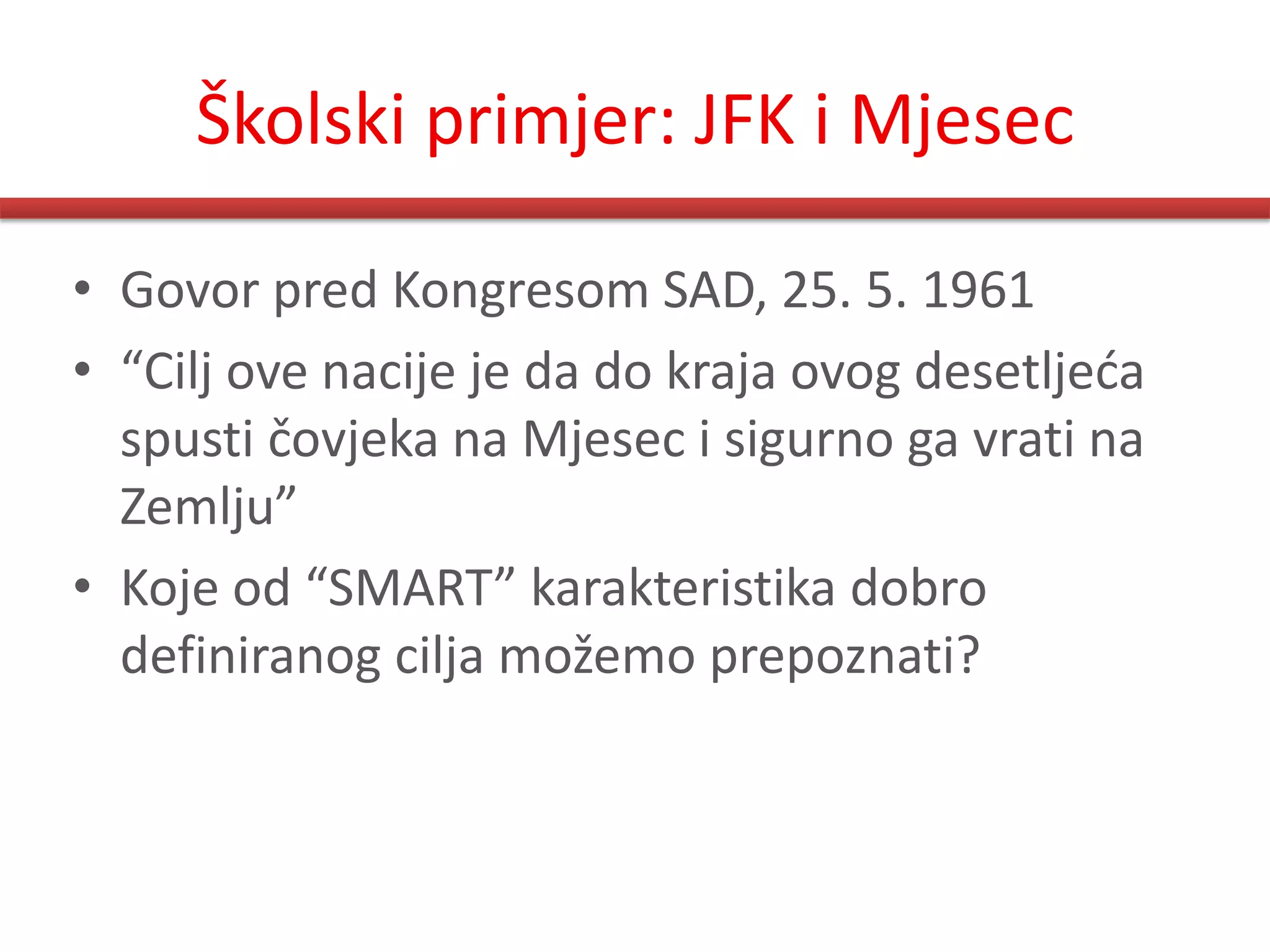 Školski primjer: JFK i Mjesec

• Govor pred Kongresom SAD, 25. 5. 1961
• “Cilj ove nacije je da do kraja ovog desetljeda
  spusti čovjeka na Mjesec i sigurno ga vrati na
  Zemlju”
• Koje od “SMART” karakteristika dobro
  definiranog cilja možemo prepoznati?
 