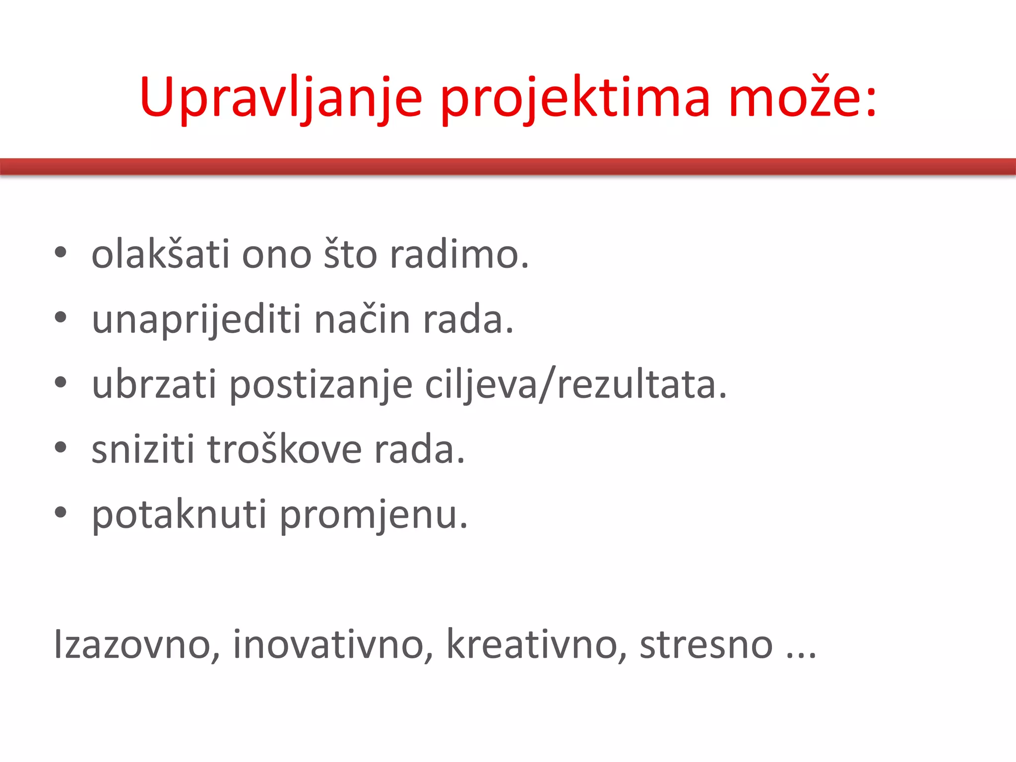Upravljanje projektima može:

•   olakšati ono što radimo.
•   unaprijediti način rada.
•   ubrzati postizanje ciljeva/rezultata.
•   sniziti troškove rada.
•   potaknuti promjenu.

Izazovno, inovativno, kreativno, stresno ...
 