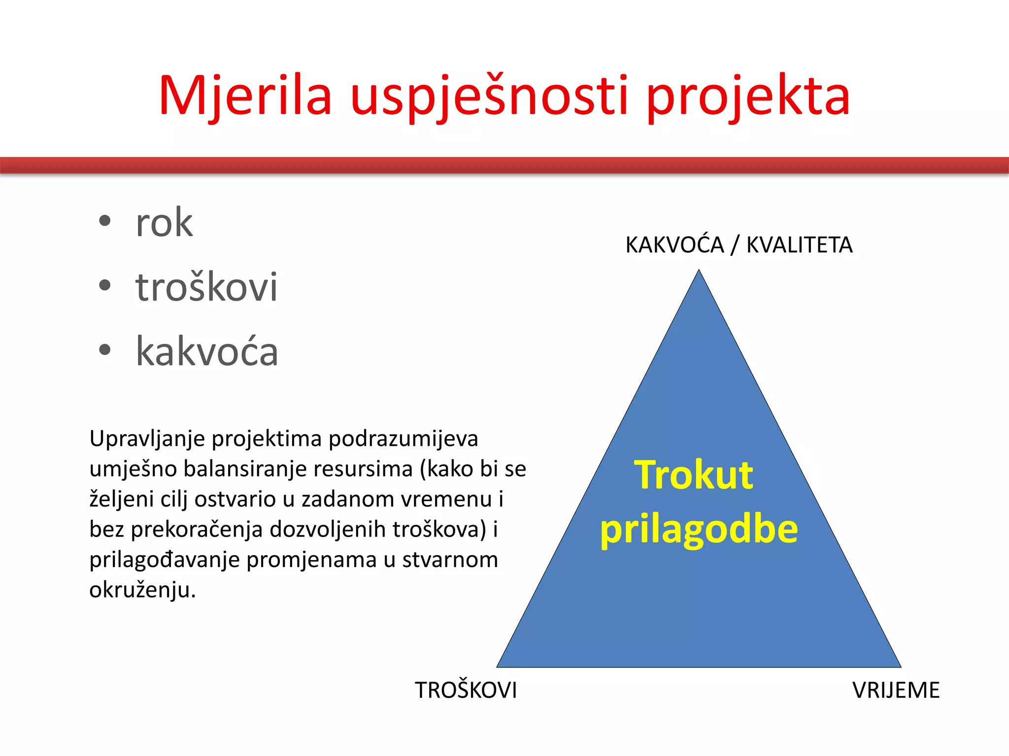 Mjerila uspješnosti projekta
• rok                                         KAKVODA / KVALITETA
• troškovi
• kakvoda
Upravljanje projektima podrazumijeva
umješno balansiranje resursima (kako bi se
željeni cilj ostvario u zadanom vremenu i
                                               Trokut
bez prekoračenja dozvoljenih troškova) i     prilagodbe
prilagođavanje promjenama u stvarnom
okruženju.


                               TROŠKOVI                         VRIJEME
 