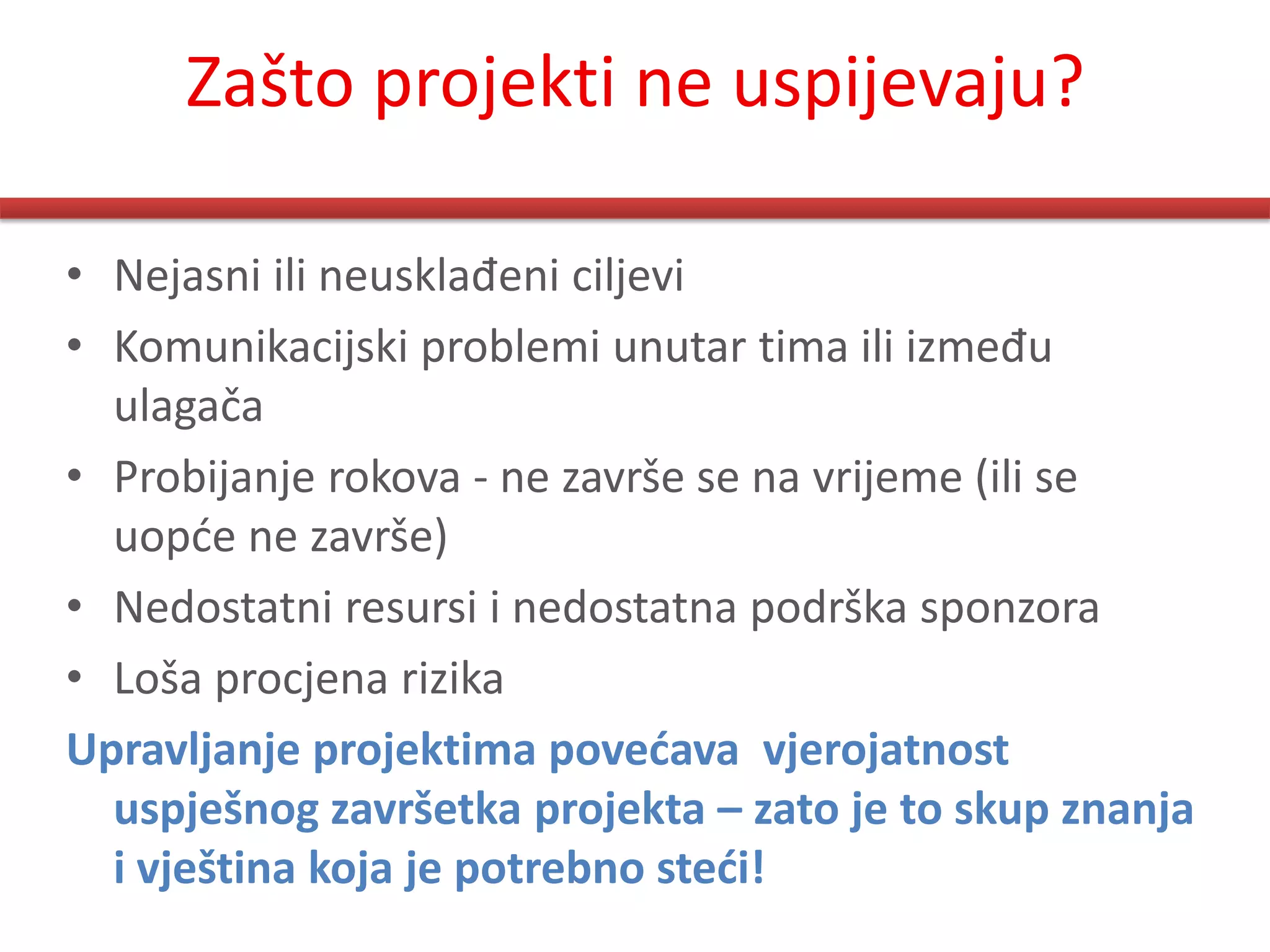 Zašto projekti ne uspijevaju?

• Nejasni ili neusklađeni ciljevi
• Komunikacijski problemi unutar tima ili između
  ulagača
• Probijanje rokova - ne završe se na vrijeme (ili se
  uopde ne završe)
• Nedostatni resursi i nedostatna podrška sponzora
• Loša procjena rizika
Upravljanje projektima povećava vjerojatnost
  uspješnog završetka projekta – zato je to skup znanja
  i vještina koja je potrebno steći!
 