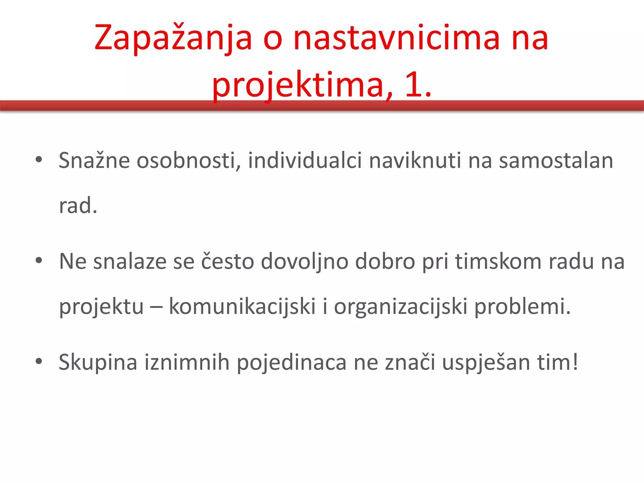 Zapažanja o nastavnicima na
           projektima, 1.
• Snažne osobnosti, individualci naviknuti na samostalan
  rad.

• Ne snalaze se često dovoljno dobro pri timskom radu na
  projektu – komunikacijski i organizacijski problemi.

• Skupina iznimnih pojedinaca ne znači uspješan tim!
 