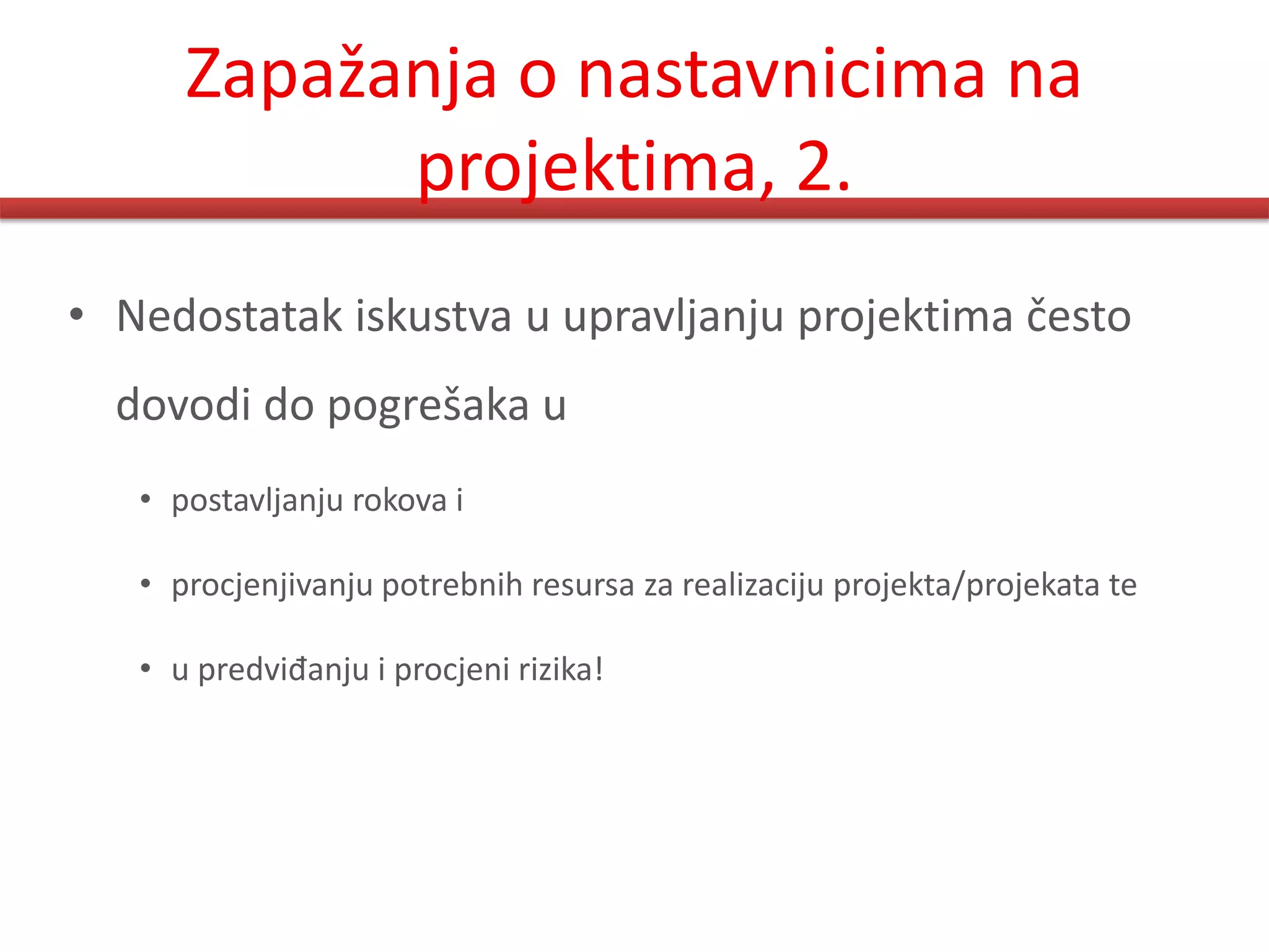 Zapažanja o nastavnicima na
            projektima, 2.
• Nedostatak iskustva u upravljanju projektima često
  dovodi do pogrešaka u
   • postavljanju rokova i

   • procjenjivanju potrebnih resursa za realizaciju projekta/projekata te

   • u predviđanju i procjeni rizika!
 