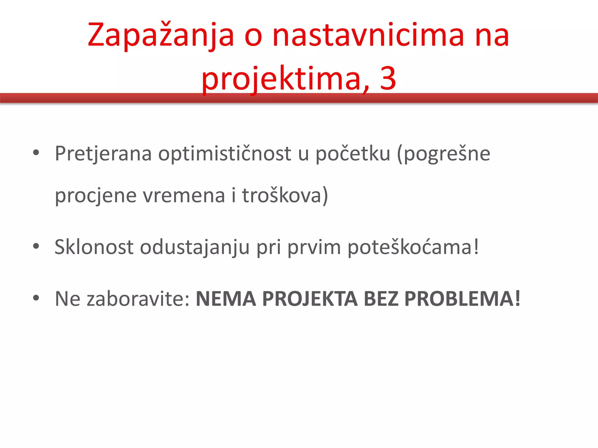Zapažanja o nastavnicima na
            projektima, 3
• Pretjerana optimističnost u početku (pogrešne
  procjene vremena i troškova)

• Sklonost odustajanju pri prvim poteškodama!

• Ne zaboravite: NEMA PROJEKTA BEZ PROBLEMA!
 