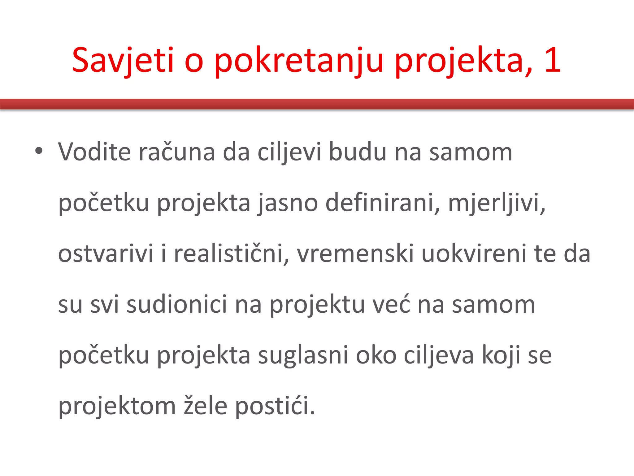 Savjeti o pokretanju projekta, 1

• Vodite računa da ciljevi budu na samom
 početku projekta jasno definirani, mjerljivi,
 ostvarivi i realistični, vremenski uokvireni te da
 su svi sudionici na projektu ved na samom
 početku projekta suglasni oko ciljeva koji se
 projektom žele postidi.
 