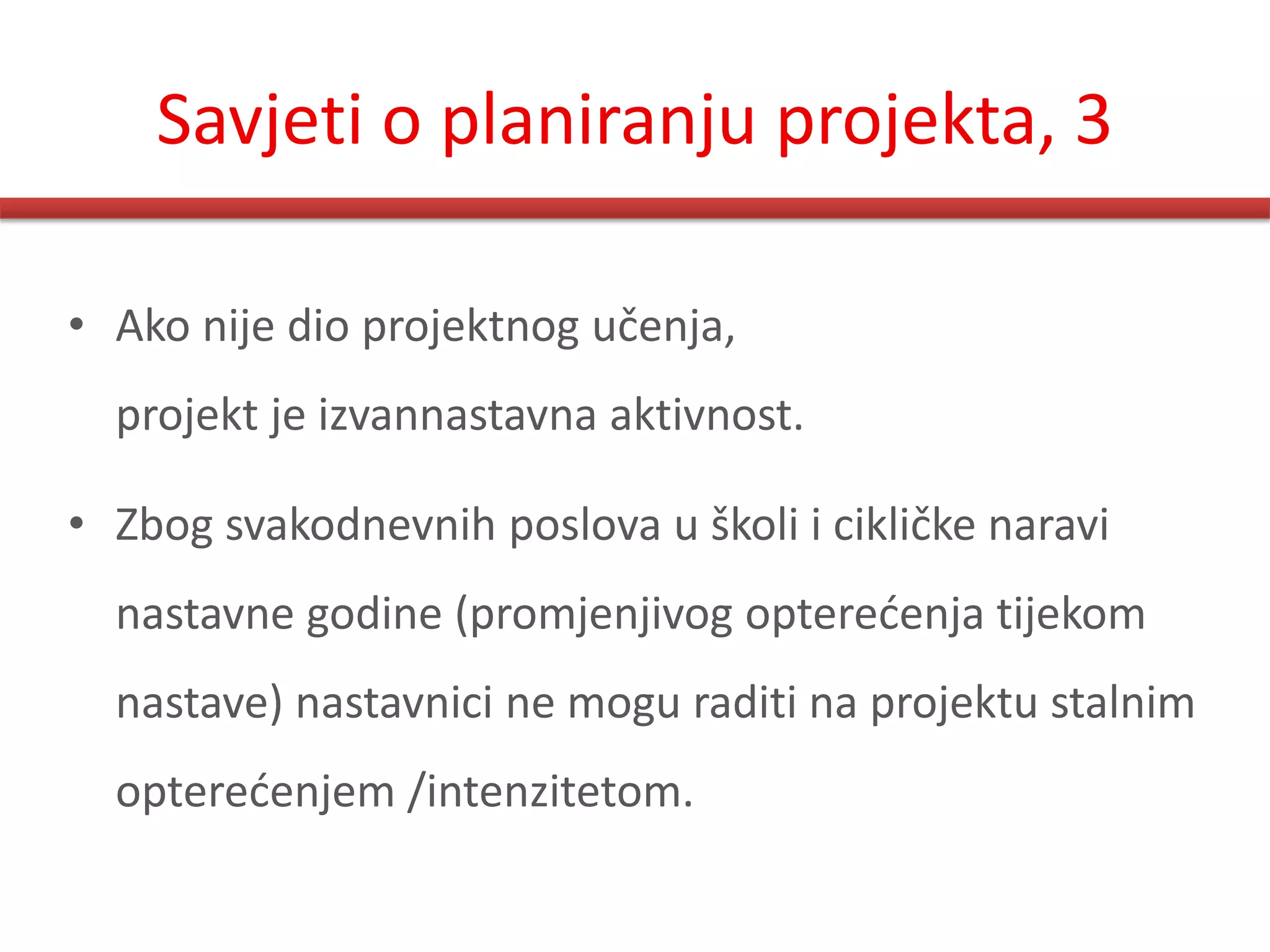 Savjeti o planiranju projekta, 3

• Ako nije dio projektnog učenja,
  projekt je izvannastavna aktivnost.

• Zbog svakodnevnih poslova u školi i cikličke naravi
  nastavne godine (promjenjivog opteredenja tijekom
  nastave) nastavnici ne mogu raditi na projektu stalnim
  opteredenjem /intenzitetom.
 