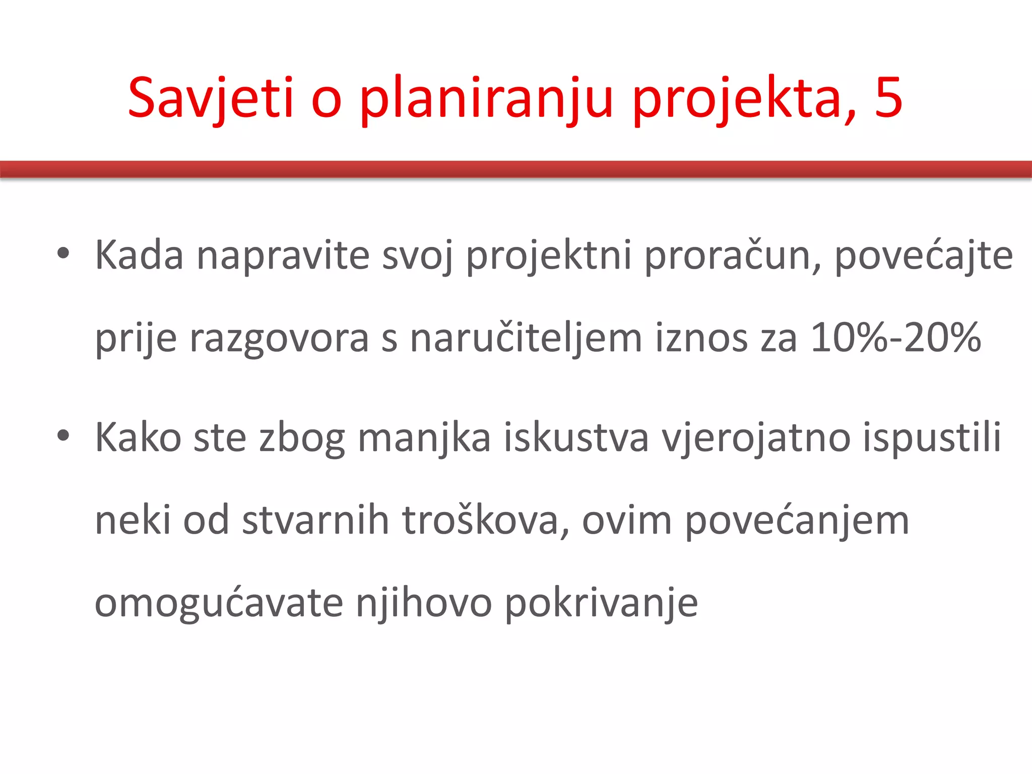 Savjeti o planiranju projekta, 5

• Kada napravite svoj projektni proračun, povedajte
  prije razgovora s naručiteljem iznos za 10%-20%

• Kako ste zbog manjka iskustva vjerojatno ispustili
  neki od stvarnih troškova, ovim povedanjem
  omogudavate njihovo pokrivanje
 