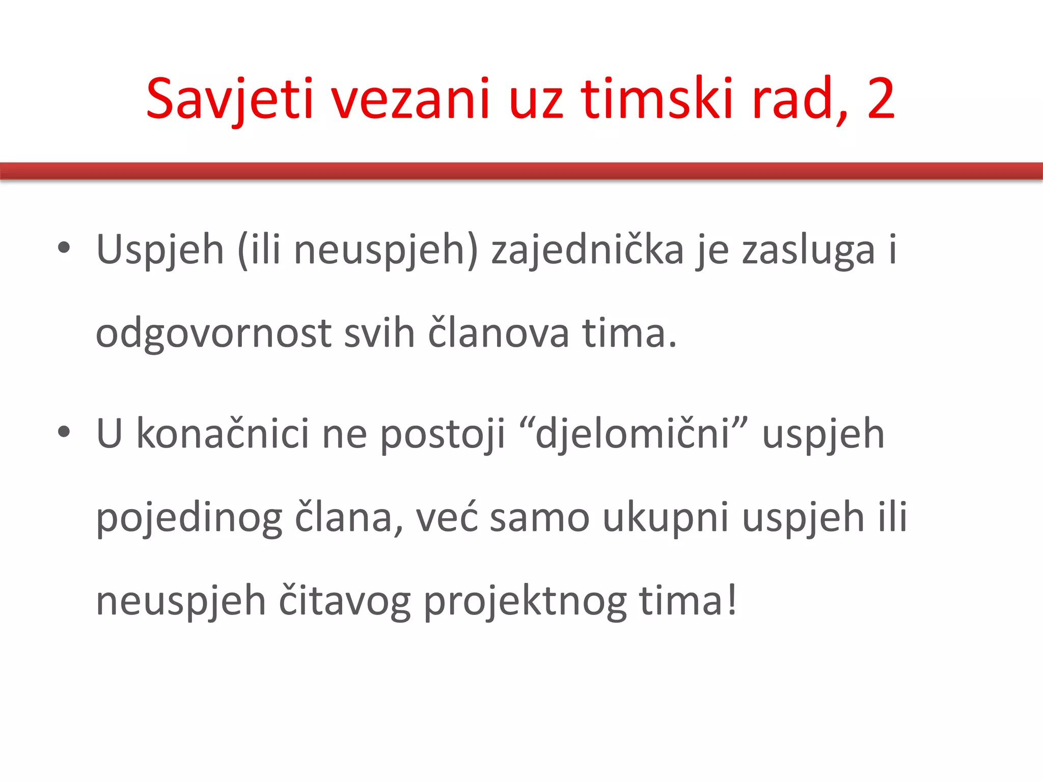 Savjeti vezani uz timski rad, 2

• Uspjeh (ili neuspjeh) zajednička je zasluga i
  odgovornost svih članova tima.

• U konačnici ne postoji “djelomični” uspjeh
  pojedinog člana, ved samo ukupni uspjeh ili
  neuspjeh čitavog projektnog tima!
 
