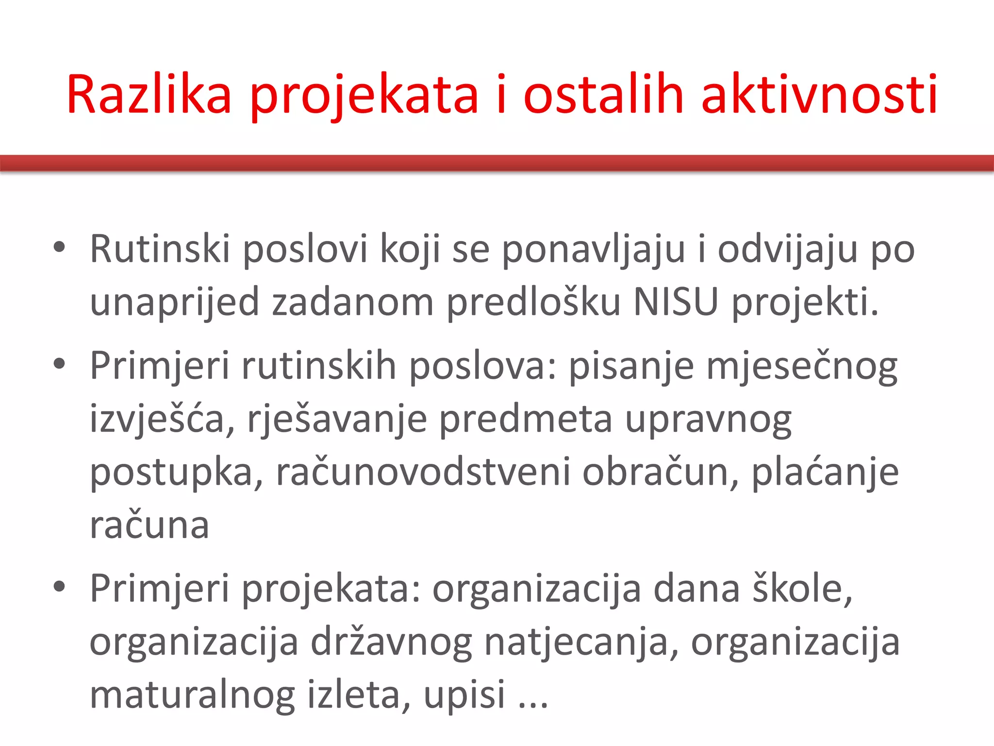 Razlika projekata i ostalih aktivnosti

• Rutinski poslovi koji se ponavljaju i odvijaju po
  unaprijed zadanom predlošku NISU projekti.
• Primjeri rutinskih poslova: pisanje mjesečnog
  izvješda, rješavanje predmeta upravnog
  postupka, računovodstveni obračun, pladanje
  računa
• Primjeri projekata: organizacija dana škole,
  organizacija državnog natjecanja, organizacija
  maturalnog izleta, upisi ...
 